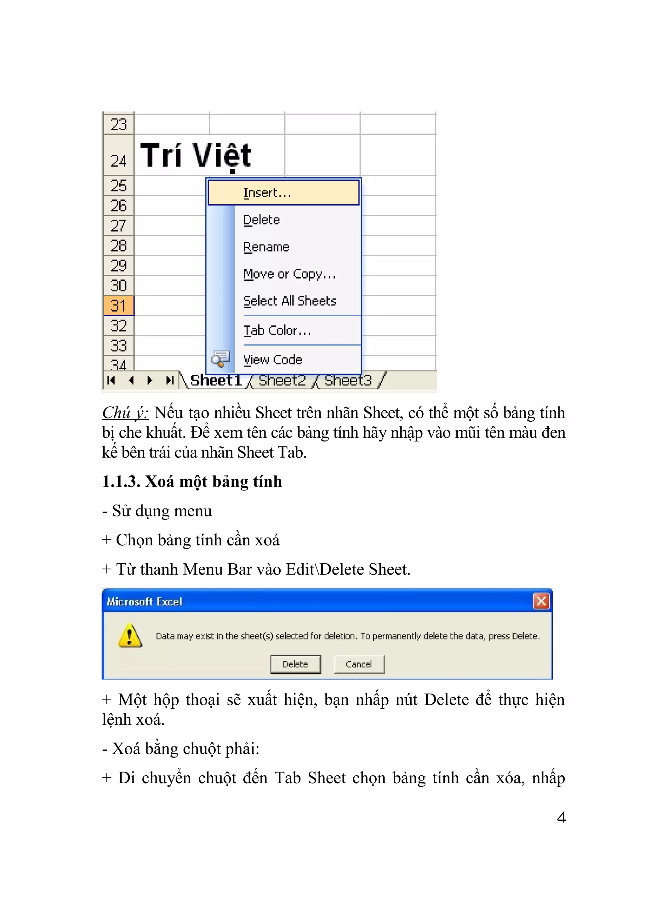 Chú ý: Nếu tạo nhiều Sheet trên nhãn Sheet, có thể một số bảng tính
bị che khuất. Để xem tên các bảng tính hãy nhập vào mũi tên màu đen
kế bên trái của nhãn Sheet Tab.
1.1.3. Xoá một bảng tính
- Sử dụng menu
+ Chọn bảng tính cần xoá
+ Từ thanh Menu Bar vào EditDelete Sheet.




+ Một hộp thoại sẽ xuất hiện, bạn nhấp nút Delete để thực hiện
lệnh xoá.
- Xoá bằng chuột phải:
+ Di chuyển chuột đến Tab Sheet chọn bảng tính cần xóa, nhấp

                                                                 4
 