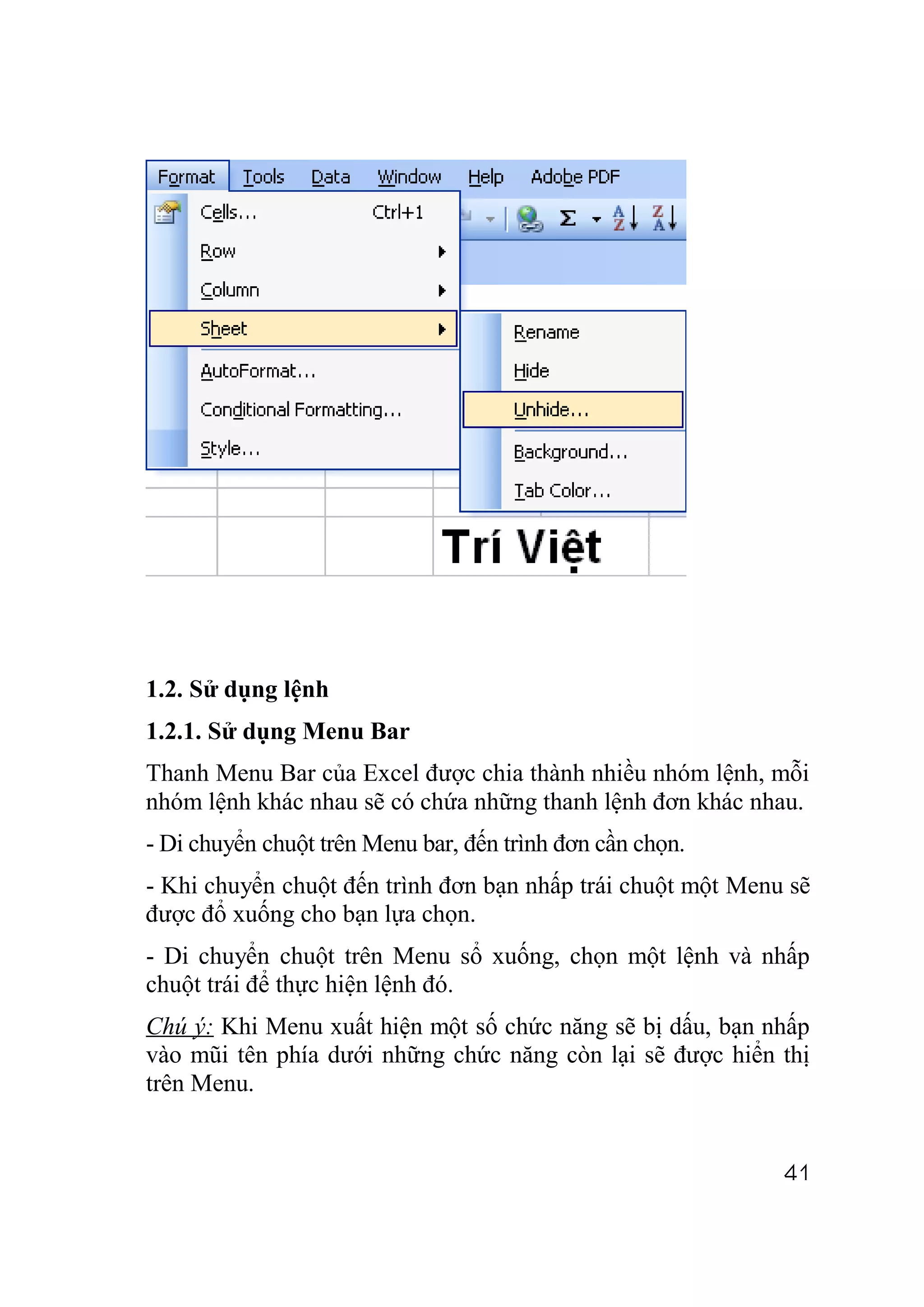 1.2. Sử dụng lệnh
1.2.1. Sử dụng Menu Bar
Thanh Menu Bar của Excel được chia thành nhiều nhóm lệnh, mỗi
nhóm lệnh khác nhau sẽ có chứa những thanh lệnh đơn khác nhau.
- Di chuyển chuột trên Menu bar, đến trình đơn cần chọn.
- Khi chuyển chuột đến trình đơn bạn nhấp trái chuột một Menu sẽ
được đổ xuống cho bạn lựa chọn.
- Di chuyển chuột trên Menu sổ xuống, chọn một lệnh và nhấp
chuột trái để thực hiện lệnh đó.
Chú ý: Khi Menu xuất hiện một số chức năng sẽ bị dấu, bạn nhấp
vào mũi tên phía dưới những chức năng còn lại sẽ được hiển thị
trên Menu.


                                                             41
 