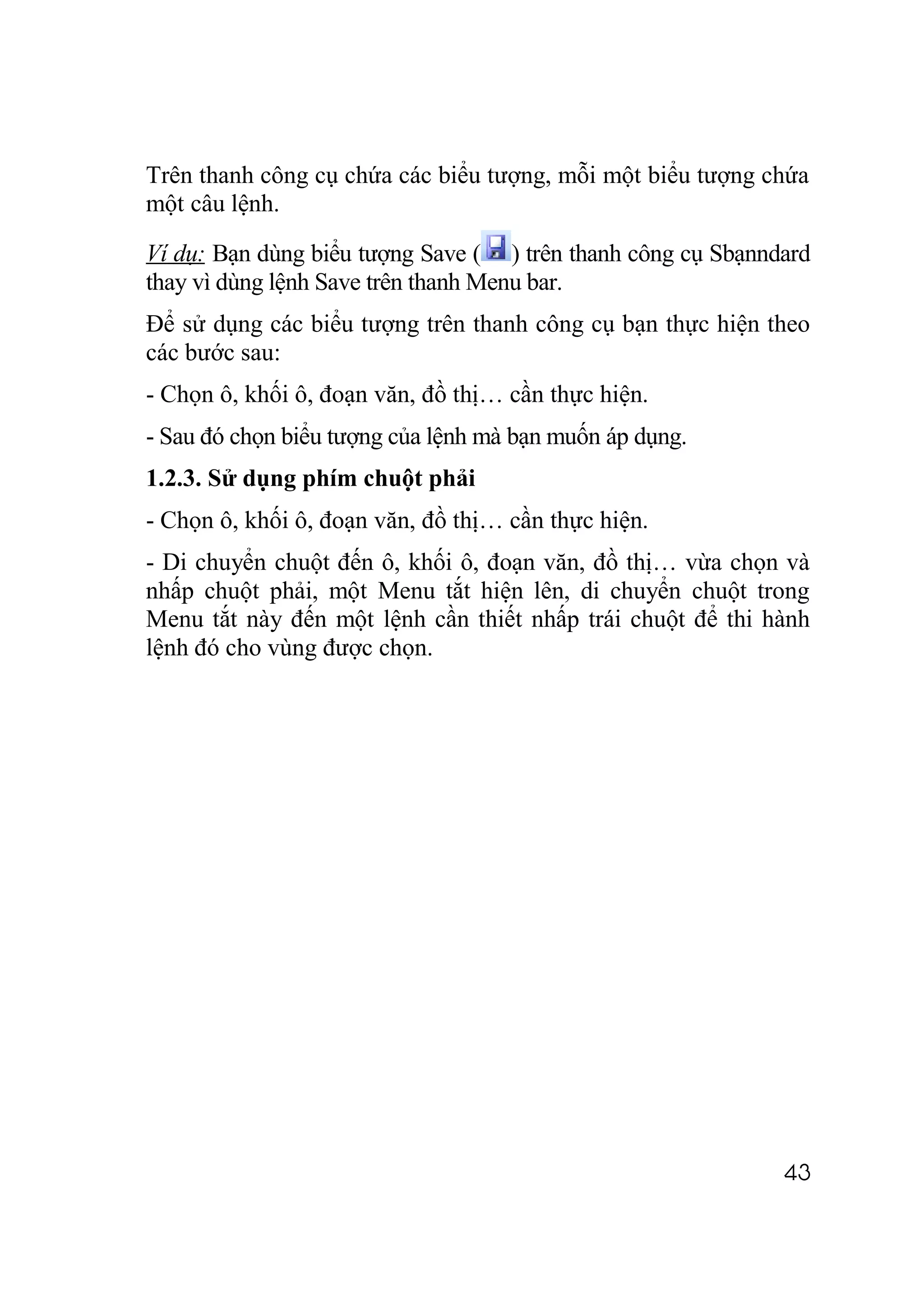 Trên thanh công cụ chứa các biểu tượng, mỗi một biểu tượng chứa
một câu lệnh.

Ví dụ: Bạn dùng biểu tượng Save ( ) trên thanh công cụ Sbạnndard
thay vì dùng lệnh Save trên thanh Menu bar.
Để sử dụng các biểu tượng trên thanh công cụ bạn thực hiện theo
các bước sau:
- Chọn ô, khối ô, đoạn văn, đồ thị… cần thực hiện.
- Sau đó chọn biểu tượng của lệnh mà bạn muốn áp dụng.
1.2.3. Sử dụng phím chuột phải
- Chọn ô, khối ô, đoạn văn, đồ thị… cần thực hiện.
- Di chuyển chuột đến ô, khối ô, đoạn văn, đồ thị… vừa chọn và
nhấp chuột phải, một Menu tắt hiện lên, di chuyển chuột trong
Menu tắt này đến một lệnh cần thiết nhấp trái chuột để thi hành
lệnh đó cho vùng được chọn.




                                                             43
 