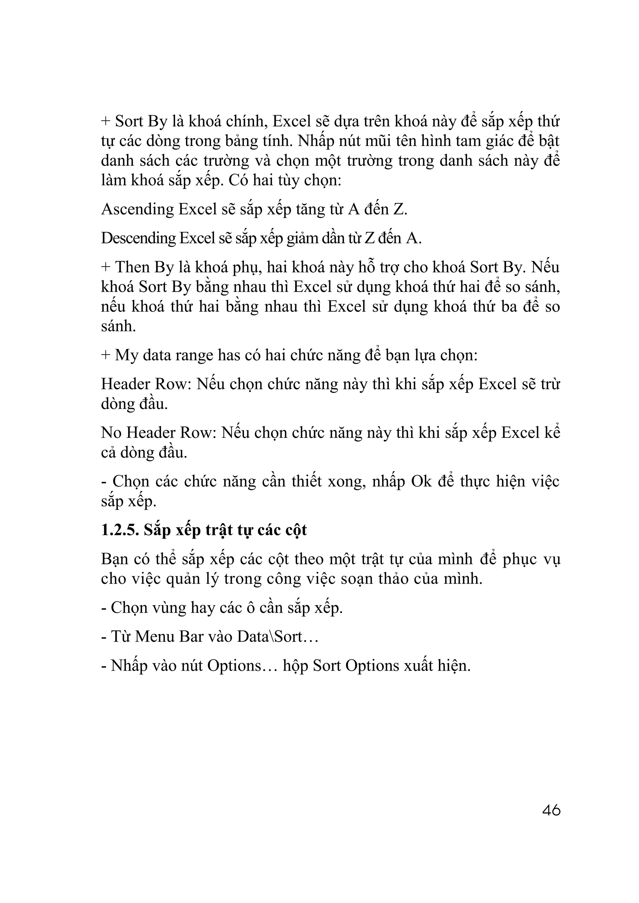 + Sort By là khoá chính, Excel sẽ dựa trên khoá này để sắp xếp thứ
tự các dòng trong bảng tính. Nhấp nút mũi tên hình tam giác để bật
danh sách các trường và chọn một trường trong danh sách này để
làm khoá sắp xếp. Có hai tùy chọn:
Ascending Excel sẽ sắp xếp tăng từ A đến Z.
Descending Excel sẽ sắp xếp giảm dần từ Z đến A.
+ Then By là khoá phụ, hai khoá này hỗ trợ cho khoá Sort By. Nếu
khoá Sort By bằng nhau thì Excel sử dụng khoá thứ hai để so sánh,
nếu khoá thứ hai bằng nhau thì Excel sử dụng khoá thứ ba để so
sánh.
+ My data range has có hai chức năng để bạn lựa chọn:
Header Row: Nếu chọn chức năng này thì khi sắp xếp Excel sẽ trừ
dòng đầu.
No Header Row: Nếu chọn chức năng này thì khi sắp xếp Excel kể
cả dòng đầu.
- Chọn các chức năng cần thiết xong, nhấp Ok để thực hiện việc
sắp xếp.
1.2.5. Sắp xếp trật tự các cột
Bạn có thể sắp xếp các cột theo một trật tự của mình để phục vụ
cho việc quản lý trong công việc soạn thảo của mình.
- Chọn vùng hay các ô cần sắp xếp.
- Từ Menu Bar vào DataSort…
- Nhấp vào nút Options… hộp Sort Options xuất hiện.




                                                               46
 