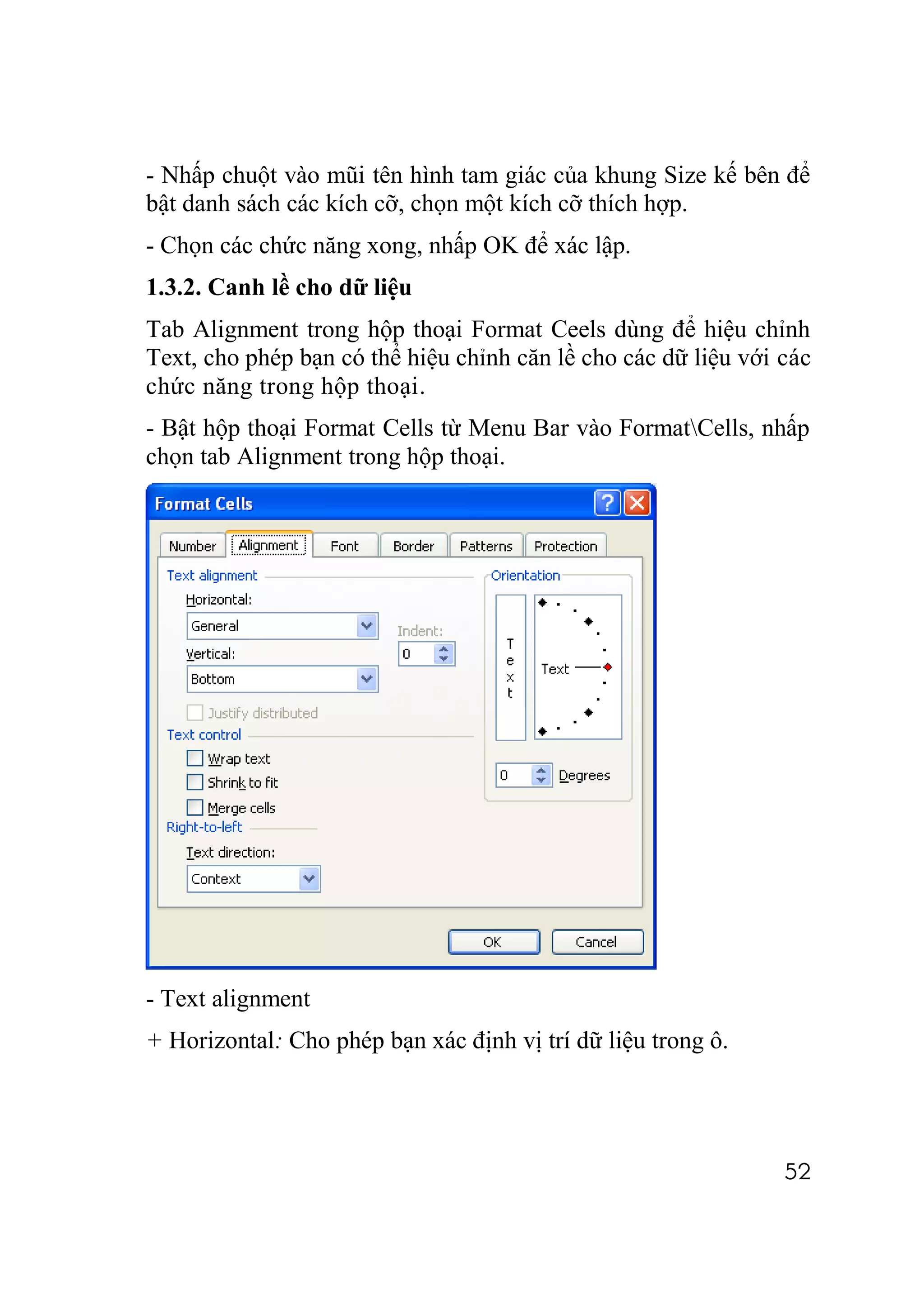 - Nhấp chuột vào mũi tên hình tam giác của khung Size kế bên để
bật danh sách các kích cỡ, chọn một kích cỡ thích hợp.
- Chọn các chức năng xong, nhấp OK để xác lập.
1.3.2. Canh lề cho dữ liệu
Tab Alignment trong hộp thoại Format Ceels dùng để hiệu chỉnh
Text, cho phép bạn có thể hiệu chỉnh căn lề cho các dữ liệu với các
chức năng trong hộp thoại.
- Bật hộp thoại Format Cells từ Menu Bar vào FormatCells, nhấp
chọn tab Alignment trong hộp thoại.




- Text alignment
+ Horizontal: Cho phép bạn xác định vị trí dữ liệu trong ô.




                                                                52
 