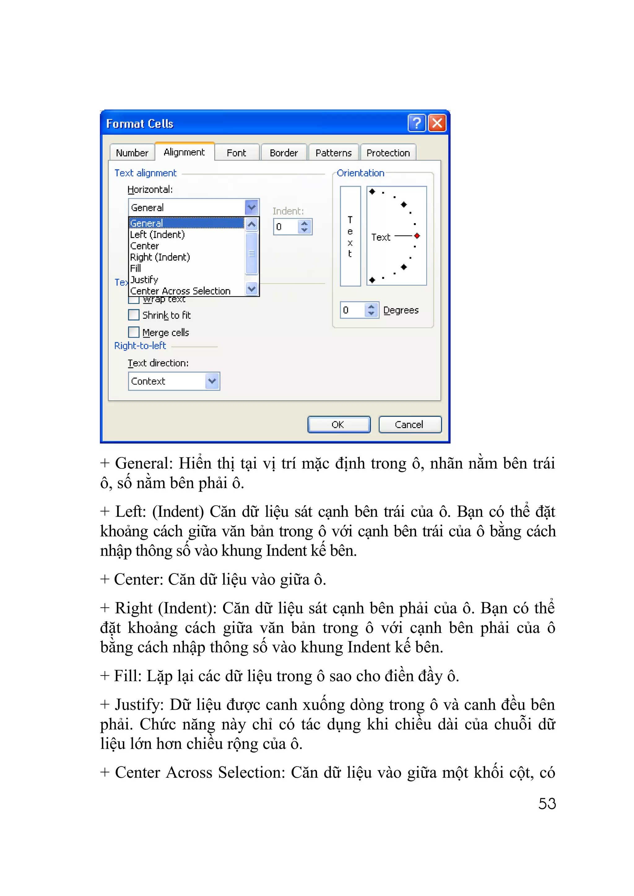 + General: Hiển thị tại vị trí mặc định trong ô, nhãn nằm bên trái
ô, số nằm bên phải ô.
+ Left: (Indent) Căn dữ liệu sát cạnh bên trái của ô. Bạn có thể đặt
khoảng cách giữa văn bản trong ô với cạnh bên trái của ô bằng cách
nhập thông số vào khung Indent kế bên.
+ Center: Căn dữ liệu vào giữa ô.
+ Right (Indent): Căn dữ liệu sát cạnh bên phải của ô. Bạn có thể
đặt khoảng cách giữa văn bản trong ô với cạnh bên phải của ô
bằng cách nhập thông số vào khung Indent kế bên.
+ Fill: Lặp lại các dữ liệu trong ô sao cho điền đầy ô.
+ Justify: Dữ liệu được canh xuống dòng trong ô và canh đều bên
phải. Chức năng này chỉ có tác dụng khi chiều dài của chuỗi dữ
liệu lớn hơn chiều rộng của ô.
+ Center Across Selection: Căn dữ liệu vào giữa một khối cột, có
                                                                 53
 