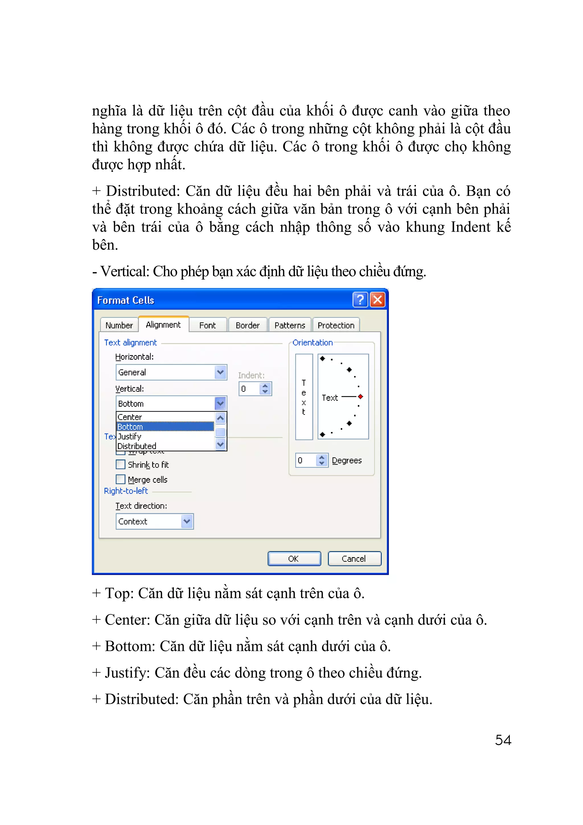 nghĩa là dữ liệu trên cột đầu của khối ô được canh vào giữa theo
hàng trong khối ô đó. Các ô trong những cột không phải là cột đầu
thì không được chứa dữ liệu. Các ô trong khối ô được chọ không
được hợp nhất.
+ Distributed: Căn dữ liệu đều hai bên phải và trái của ô. Bạn có
thể đặt trong khoảng cách giữa văn bản trong ô với cạnh bên phải
và bên trái của ô bằng cách nhập thông số vào khung Indent kế
bên.
- Vertical: Cho phép bạn xác định dữ liệu theo chiều đứng.




+ Top: Căn dữ liệu nằm sát cạnh trên của ô.
+ Center: Căn giữa dữ liệu so với cạnh trên và cạnh dưới của ô.
+ Bottom: Căn dữ liệu nằm sát cạnh dưới của ô.
+ Justify: Căn đều các dòng trong ô theo chiều đứng.
+ Distributed: Căn phần trên và phần dưới của dữ liệu.

                                                                  54
 