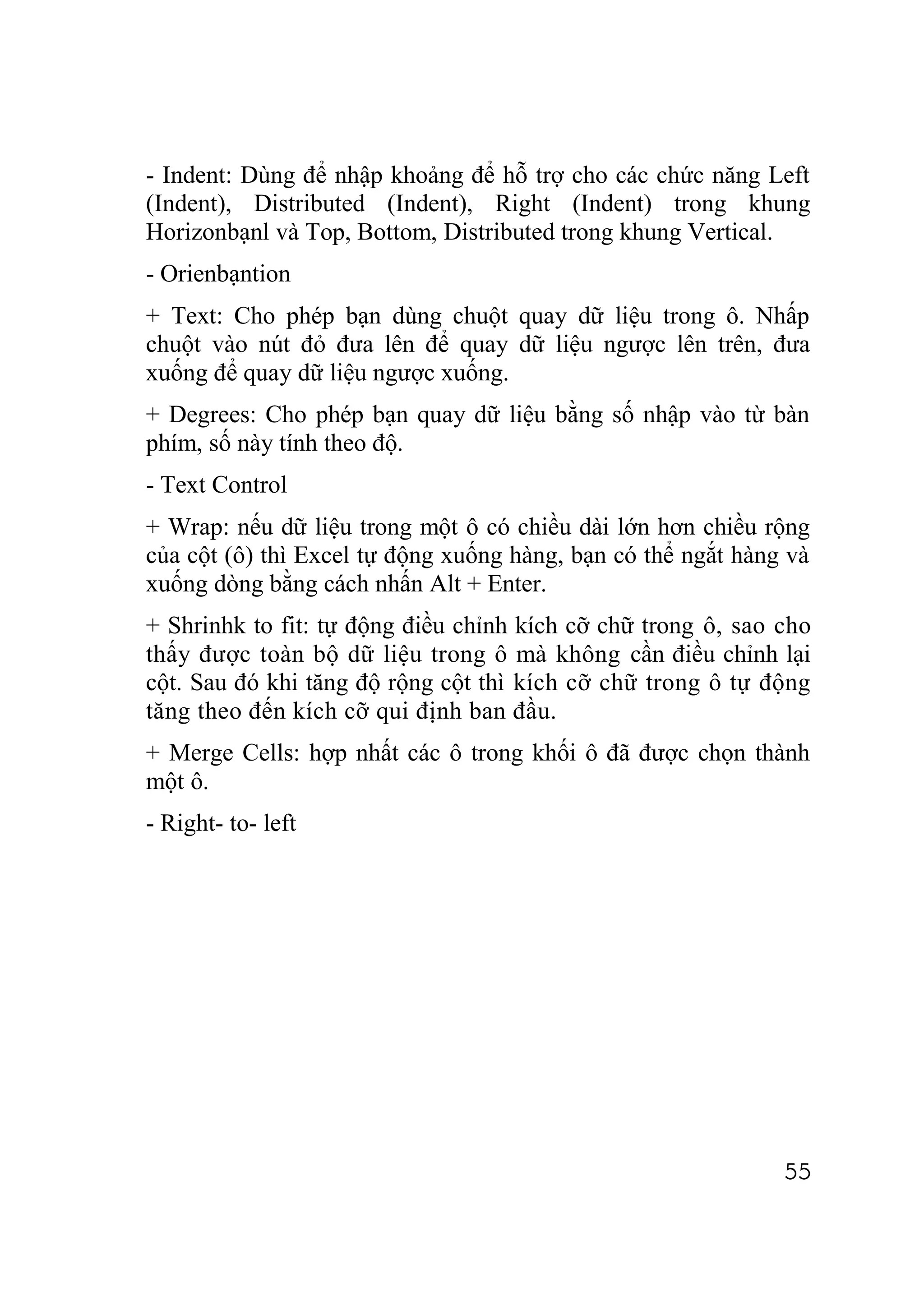 - Indent: Dùng để nhập khoảng để hỗ trợ cho các chức năng Left
(Indent), Distributed (Indent), Right (Indent) trong khung
Horizonbạnl và Top, Bottom, Distributed trong khung Vertical.
- Orienbạntion
+ Text: Cho phép bạn dùng chuột quay dữ liệu trong ô. Nhấp
chuột vào nút đỏ đưa lên để quay dữ liệu ngược lên trên, đưa
xuống để quay dữ liệu ngược xuống.
+ Degrees: Cho phép bạn quay dữ liệu bằng số nhập vào từ bàn
phím, số này tính theo độ.
- Text Control
+ Wrap: nếu dữ liệu trong một ô có chiều dài lớn hơn chiều rộng
của cột (ô) thì Excel tự động xuống hàng, bạn có thể ngắt hàng và
xuống dòng bằng cách nhấn Alt + Enter.
+ Shrinhk to fit: tự động điều chỉnh kích cỡ chữ trong ô, sao cho
thấy được toàn bộ dữ liệu trong ô mà không cần điều chỉnh lại
cột. Sau đó khi tăng độ rộng cột thì kích cỡ chữ trong ô tự động
tăng theo đến kích cỡ qui định ban đầu.
+ Merge Cells: hợp nhất các ô trong khối ô đã được chọn thành
một ô.
- Right- to- left




                                                              55
 