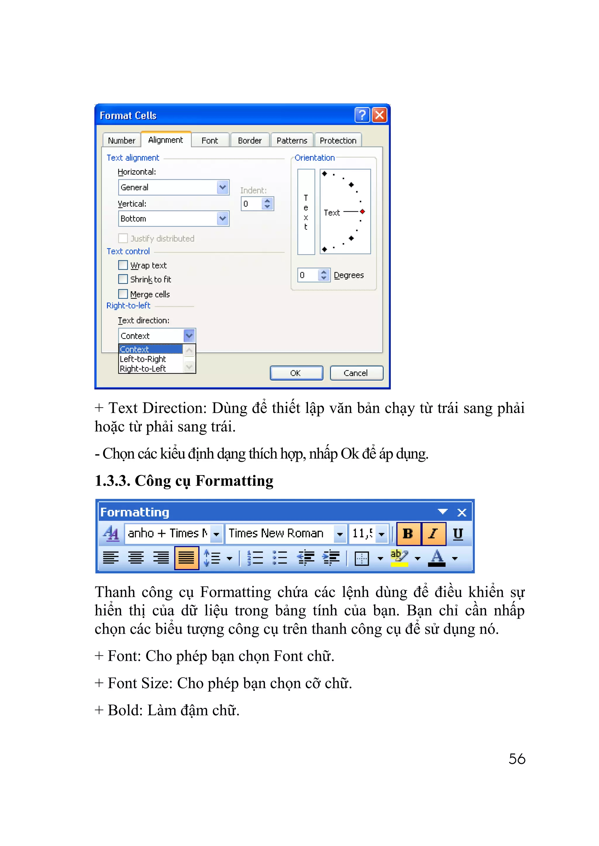 + Text Direction: Dùng để thiết lập văn bản chạy từ trái sang phải
hoặc từ phải sang trái.
- Chọn các kiểu định dạng thích hợp, nhấp Ok để áp dụng.
1.3.3. Công cụ Formatting




Thanh công cụ Formatting chứa các lệnh dùng để điều khiển sự
hiển thị của dữ liệu trong bảng tính của bạn. Bạn chỉ cần nhấp
chọn các biểu tượng công cụ trên thanh công cụ để sử dụng nó.
+ Font: Cho phép bạn chọn Font chữ.
+ Font Size: Cho phép bạn chọn cỡ chữ.
+ Bold: Làm đậm chữ.


                                                               56
 