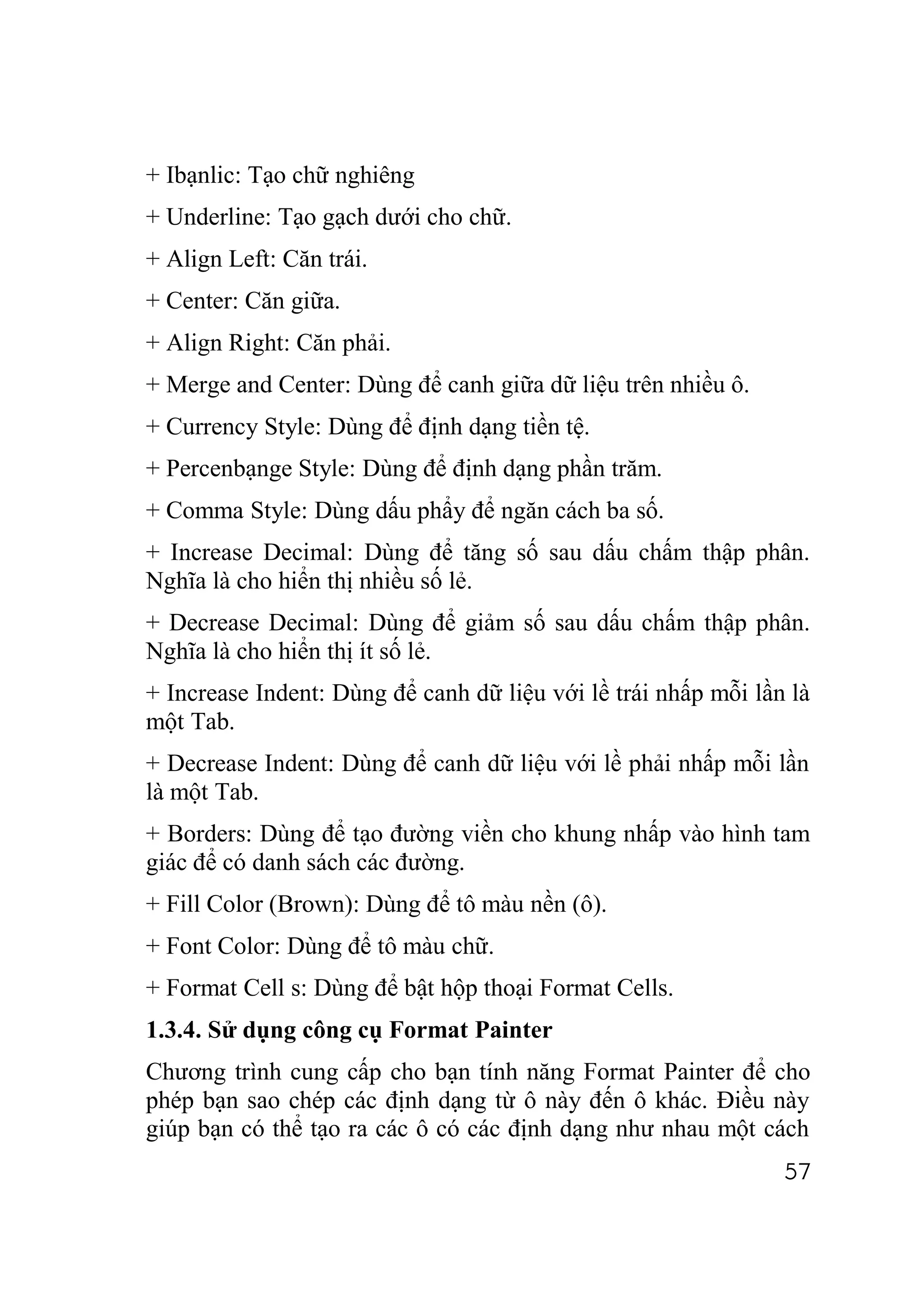 + Ibạnlic: Tạo chữ nghiêng
+ Underline: Tạo gạch dưới cho chữ.
+ Align Left: Căn trái.
+ Center: Căn giữa.
+ Align Right: Căn phải.
+ Merge and Center: Dùng để canh giữa dữ liệu trên nhiều ô.
+ Currency Style: Dùng để định dạng tiền tệ.
+ Percenbạnge Style: Dùng để định dạng phần trăm.
+ Comma Style: Dùng dấu phẩy để ngăn cách ba số.
+ Increase Decimal: Dùng để tăng số sau dấu chấm thập phân.
Nghĩa là cho hiển thị nhiều số lẻ.
+ Decrease Decimal: Dùng để giảm số sau dấu chấm thập phân.
Nghĩa là cho hiển thị ít số lẻ.
+ Increase Indent: Dùng để canh dữ liệu với lề trái nhấp mỗi lần là
một Tab.
+ Decrease Indent: Dùng để canh dữ liệu với lề phải nhấp mỗi lần
là một Tab.
+ Borders: Dùng để tạo đường viền cho khung nhấp vào hình tam
giác để có danh sách các đường.
+ Fill Color (Brown): Dùng để tô màu nền (ô).
+ Font Color: Dùng để tô màu chữ.
+ Format Cell s: Dùng để bật hộp thoại Format Cells.
1.3.4. Sử dụng công cụ Format Painter
Chương trình cung cấp cho bạn tính năng Format Painter để cho
phép bạn sao chép các định dạng từ ô này đến ô khác. Điều này
giúp bạn có thể tạo ra các ô có các định dạng như nhau một cách
                                                                57
 