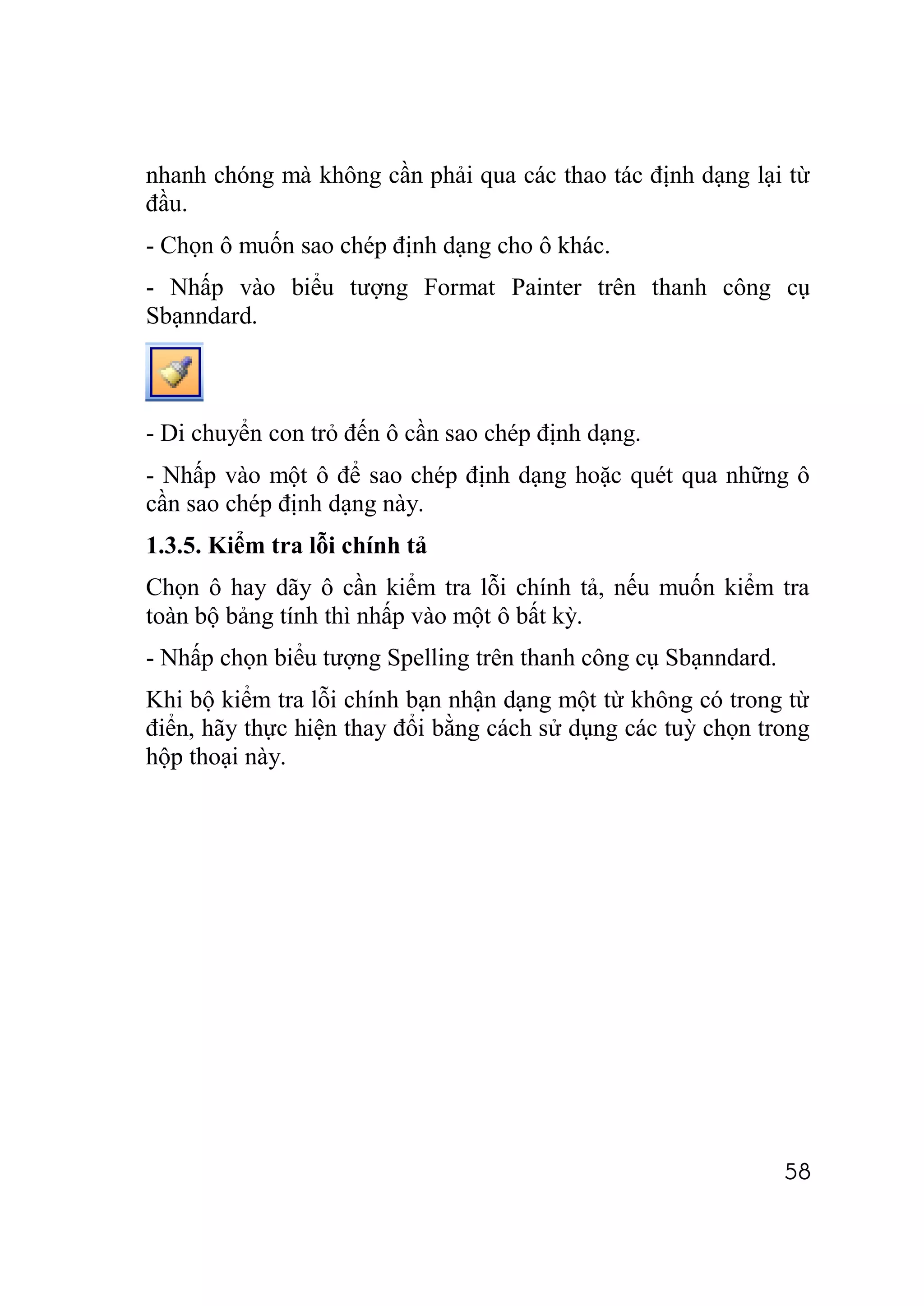 nhanh chóng mà không cần phải qua các thao tác định dạng lại từ
đầu.
- Chọn ô muốn sao chép định dạng cho ô khác.
- Nhấp vào biểu tượng Format Painter trên thanh công cụ
Sbạnndard.



- Di chuyển con trỏ đến ô cần sao chép định dạng.
- Nhấp vào một ô để sao chép định dạng hoặc quét qua những ô
cần sao chép định dạng này.
1.3.5. Kiểm tra lỗi chính tả
Chọn ô hay dãy ô cần kiểm tra lỗi chính tả, nếu muốn kiểm tra
toàn bộ bảng tính thì nhấp vào một ô bất kỳ.
- Nhấp chọn biểu tượng Spelling trên thanh công cụ Sbạnndard.
Khi bộ kiểm tra lỗi chính bạn nhận dạng một từ không có trong từ
điển, hãy thực hiện thay đổi bằng cách sử dụng các tuỳ chọn trong
hộp thoại này.




                                                                58
 
