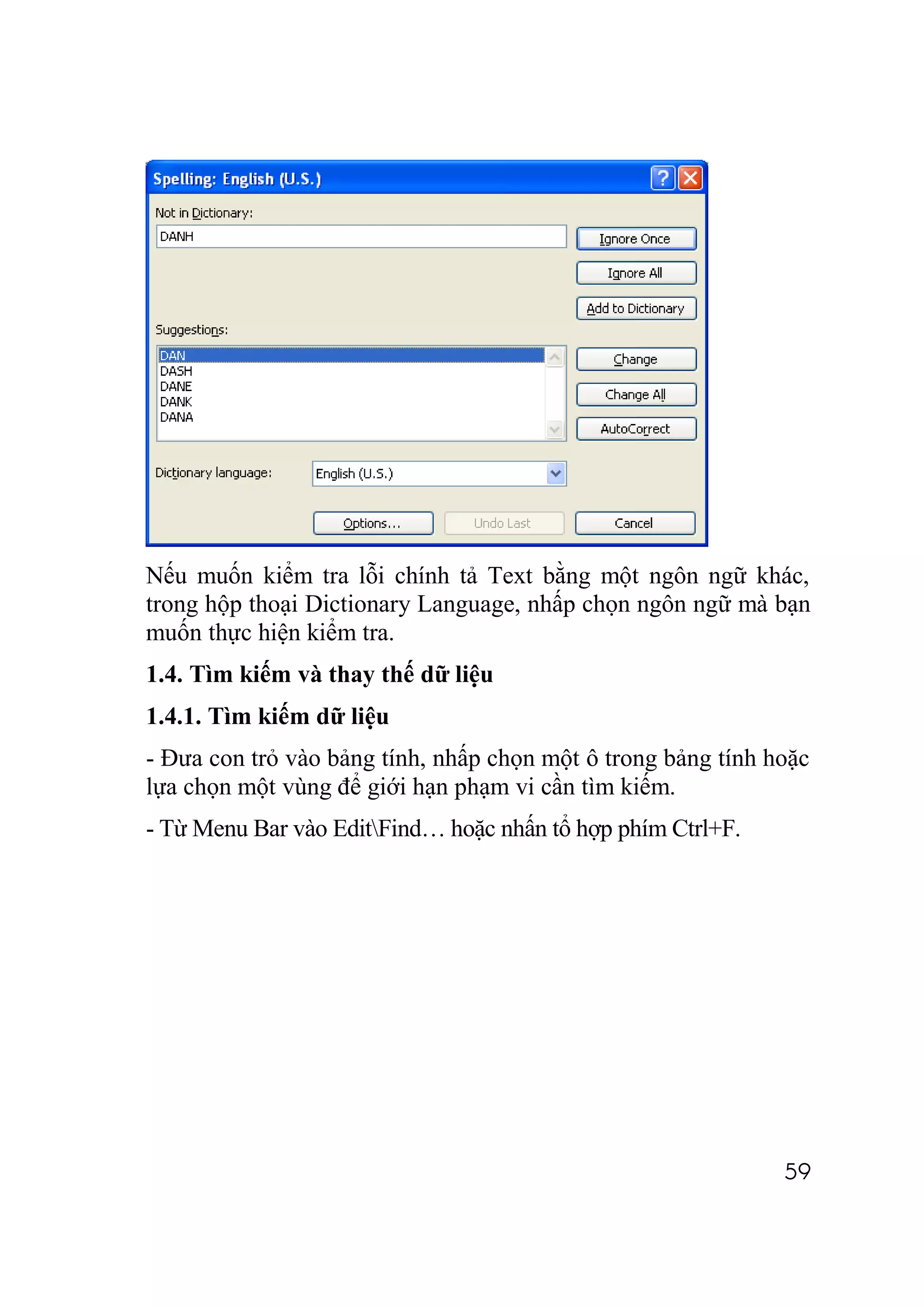 Nếu muốn kiểm tra lỗi chính tả Text bằng một ngôn ngữ khác,
trong hộp thoại Dictionary Language, nhấp chọn ngôn ngữ mà bạn
muốn thực hiện kiểm tra.
1.4. Tìm kiếm và thay thế dữ liệu
1.4.1. Tìm kiếm dữ liệu
- Đưa con trỏ vào bảng tính, nhấp chọn một ô trong bảng tính hoặc
lựa chọn một vùng để giới hạn phạm vi cần tìm kiếm.
- Từ Menu Bar vào EditFind… hoặc nhấn tổ hợp phím Ctrl+F.




                                                              59
 