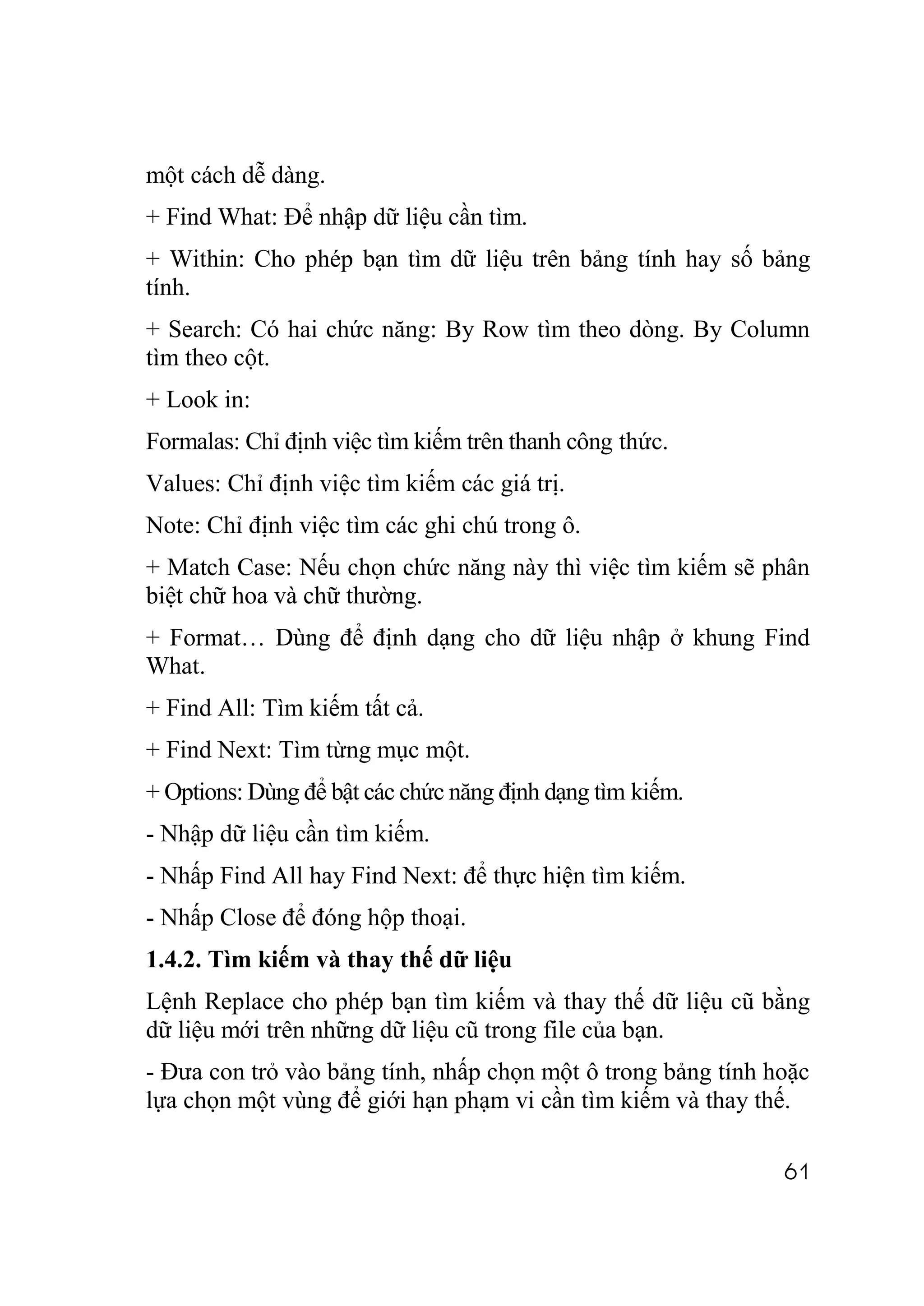 một cách dễ dàng.
+ Find What: Để nhập dữ liệu cần tìm.
+ Within: Cho phép bạn tìm dữ liệu trên bảng tính hay số bảng
tính.
+ Search: Có hai chức năng: By Row tìm theo dòng. By Column
tìm theo cột.
+ Look in:
Formalas: Chỉ định việc tìm kiếm trên thanh công thức.
Values: Chỉ định việc tìm kiếm các giá trị.
Note: Chỉ định việc tìm các ghi chú trong ô.
+ Match Case: Nếu chọn chức năng này thì việc tìm kiếm sẽ phân
biệt chữ hoa và chữ thường.
+ Format… Dùng để định dạng cho dữ liệu nhập ở khung Find
What.
+ Find All: Tìm kiếm tất cả.
+ Find Next: Tìm từng mục một.
+ Options: Dùng để bật các chức năng định dạng tìm kiếm.
- Nhập dữ liệu cần tìm kiếm.
- Nhấp Find All hay Find Next: để thực hiện tìm kiếm.
- Nhấp Close để đóng hộp thoại.
1.4.2. Tìm kiếm và thay thế dữ liệu
Lệnh Replace cho phép bạn tìm kiếm và thay thế dữ liệu cũ bằng
dữ liệu mới trên những dữ liệu cũ trong file của bạn.
- Đưa con trỏ vào bảng tính, nhấp chọn một ô trong bảng tính hoặc
lựa chọn một vùng để giới hạn phạm vi cần tìm kiếm và thay thế.

                                                              61
 