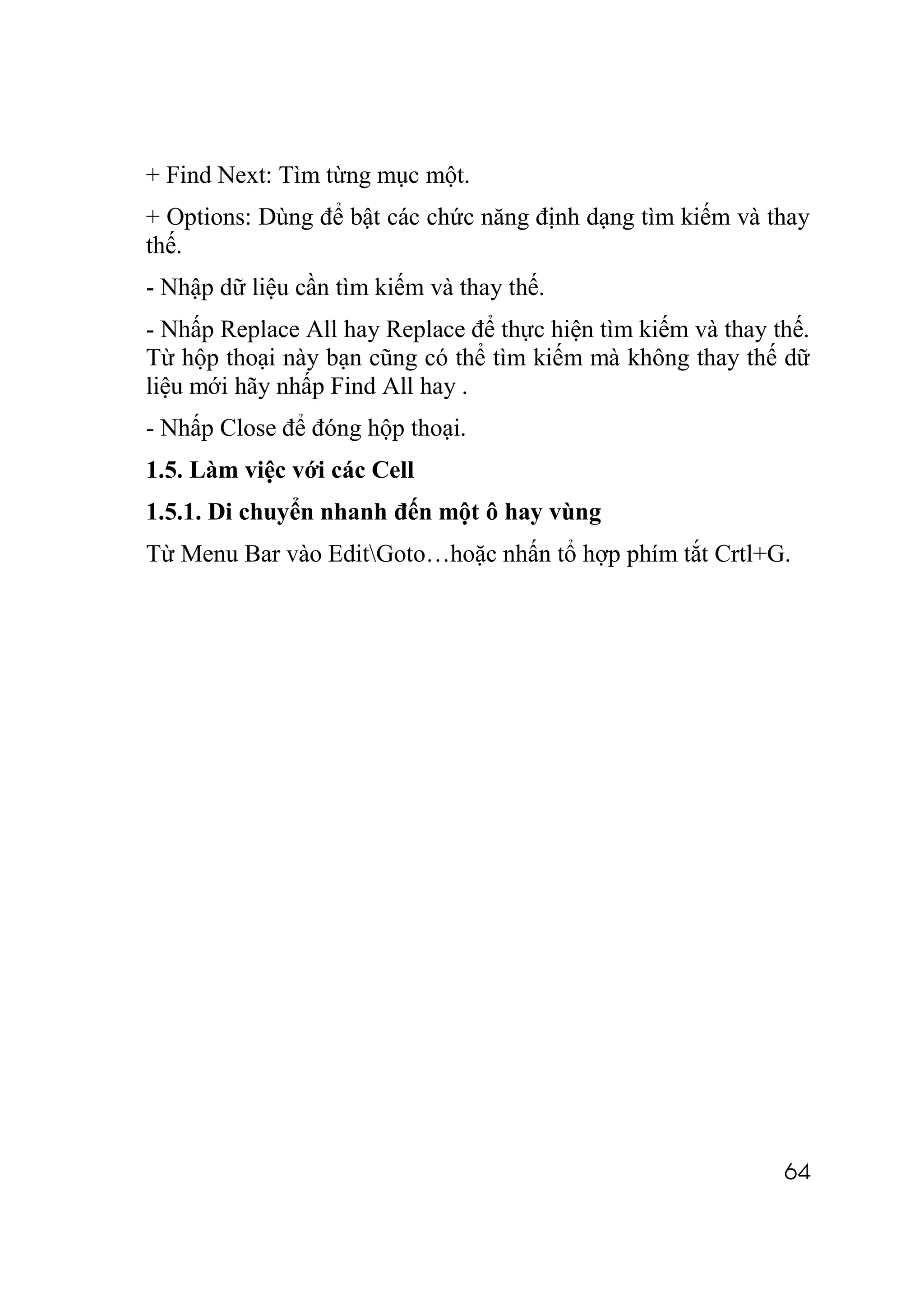 + Find Next: Tìm từng mục một.
+ Options: Dùng để bật các chức năng định dạng tìm kiếm và thay
thế.
- Nhập dữ liệu cần tìm kiếm và thay thế.
- Nhấp Replace All hay Replace để thực hiện tìm kiếm và thay thế.
Từ hộp thoại này bạn cũng có thể tìm kiếm mà không thay thế dữ
liệu mới hãy nhấp Find All hay .
- Nhấp Close để đóng hộp thoại.
1.5. Làm việc với các Cell
1.5.1. Di chuyển nhanh đến một ô hay vùng
Từ Menu Bar vào EditGoto…hoặc nhấn tổ hợp phím tắt Crtl+G.




                                                              64
 