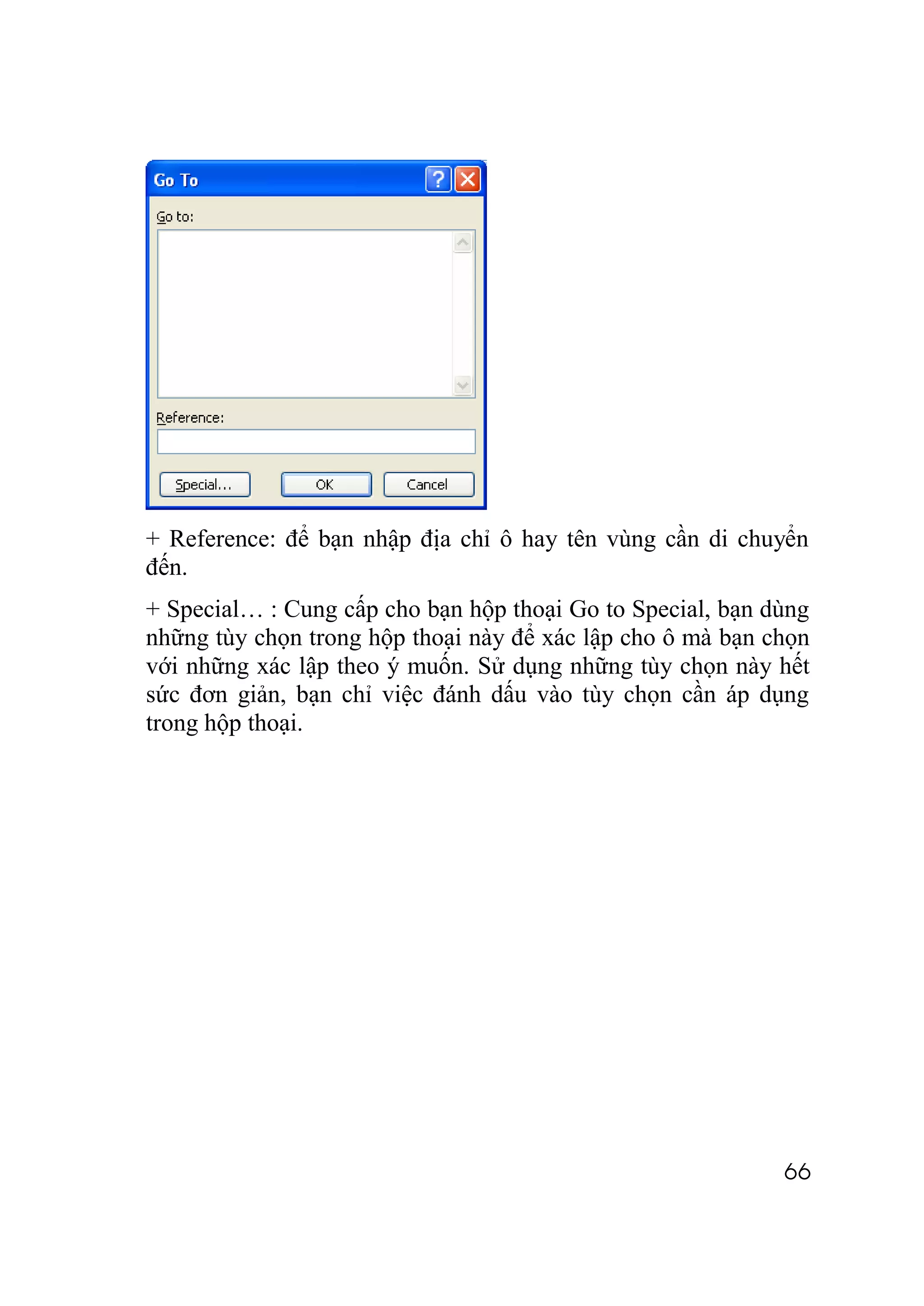 + Reference: để bạn nhập địa chỉ ô hay tên vùng cần di chuyển
đến.
+ Special… : Cung cấp cho bạn hộp thoại Go to Special, bạn dùng
những tùy chọn trong hộp thoại này để xác lập cho ô mà bạn chọn
với những xác lập theo ý muốn. Sử dụng những tùy chọn này hết
sức đơn giản, bạn chỉ việc đánh dấu vào tùy chọn cần áp dụng
trong hộp thoại.




                                                            66
 