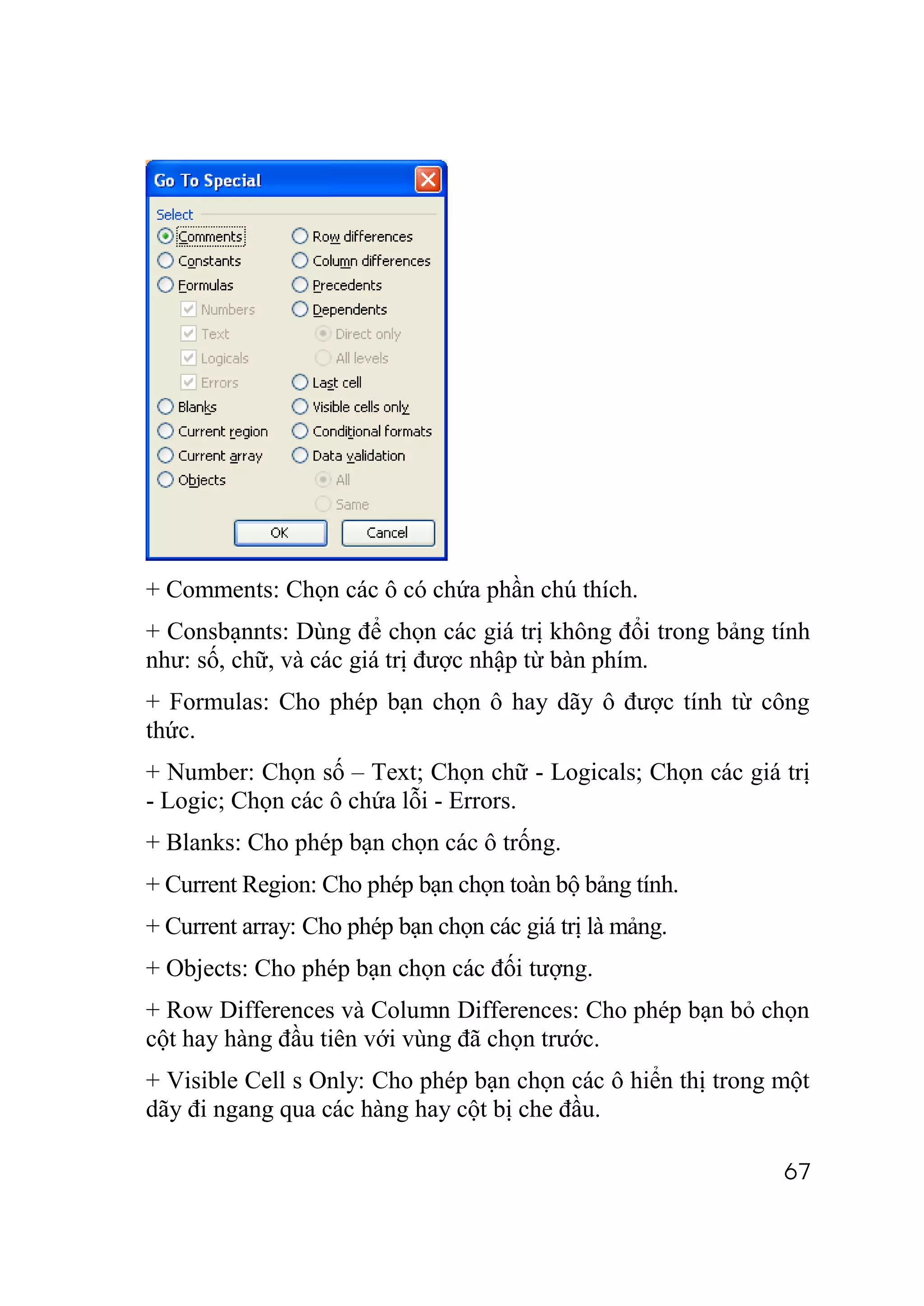 + Comments: Chọn các ô có chứa phần chú thích.
+ Consbạnnts: Dùng để chọn các giá trị không đổi trong bảng tính
như: số, chữ, và các giá trị được nhập từ bàn phím.
+ Formulas: Cho phép bạn chọn ô hay dãy ô được tính từ công
thức.
+ Number: Chọn số – Text; Chọn chữ - Logicals; Chọn các giá trị
- Logic; Chọn các ô chứa lỗi - Errors.
+ Blanks: Cho phép bạn chọn các ô trống.
+ Current Region: Cho phép bạn chọn toàn bộ bảng tính.
+ Current array: Cho phép bạn chọn các giá trị là mảng.
+ Objects: Cho phép bạn chọn các đối tượng.
+ Row Differences và Column Differences: Cho phép bạn bỏ chọn
cột hay hàng đầu tiên với vùng đã chọn trước.
+ Visible Cell s Only: Cho phép bạn chọn các ô hiển thị trong một
dãy đi ngang qua các hàng hay cột bị che đầu.

                                                              67
 