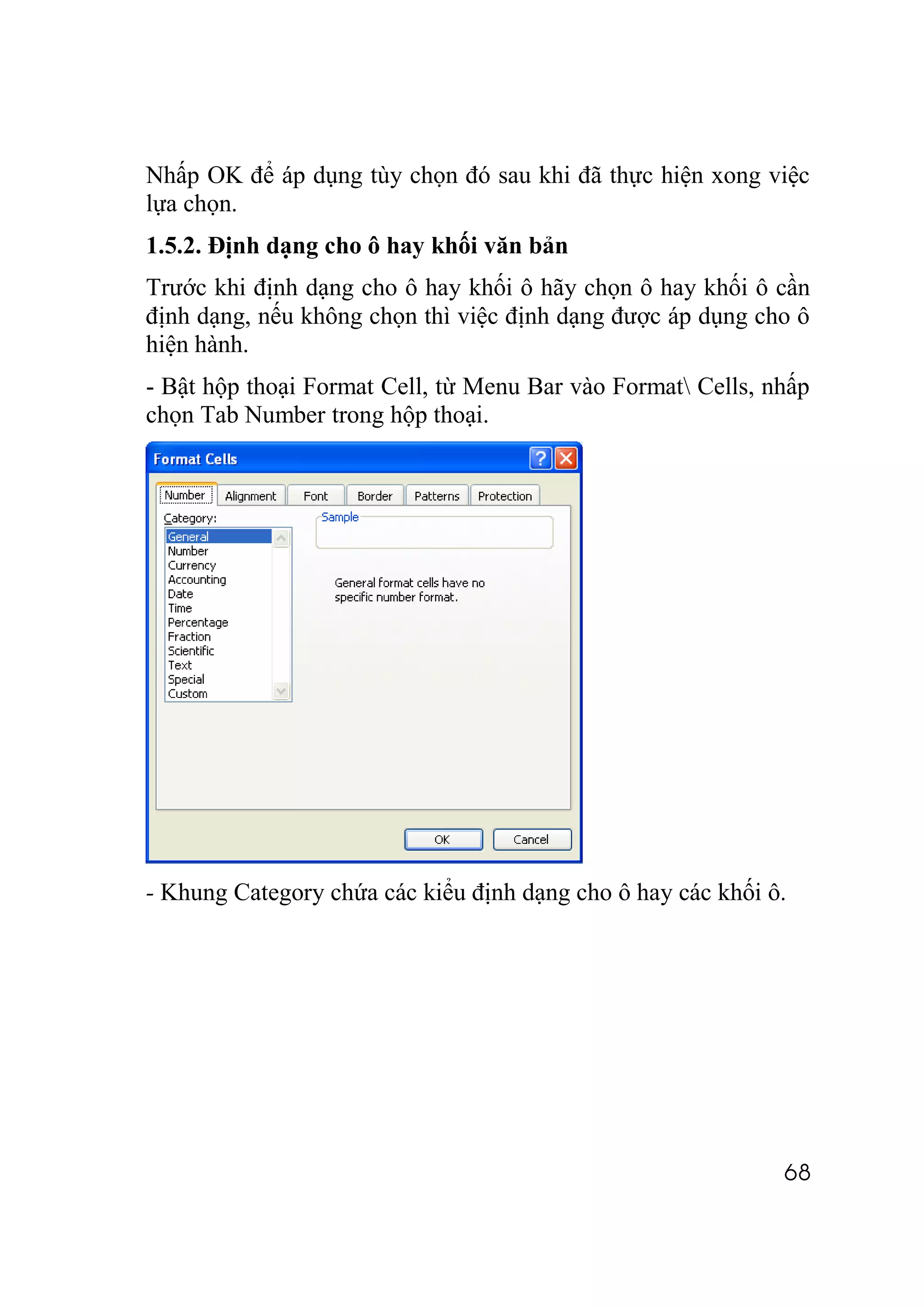 Nhấp OK để áp dụng tùy chọn đó sau khi đã thực hiện xong việc
lựa chọn.
1.5.2. Định dạng cho ô hay khối văn bản
Trước khi định dạng cho ô hay khối ô hãy chọn ô hay khối ô cần
định dạng, nếu không chọn thì việc định dạng được áp dụng cho ô
hiện hành.
- Bật hộp thoại Format Cell, từ Menu Bar vào Format Cells, nhấp
chọn Tab Number trong hộp thoại.




- Khung Category chứa các kiểu định dạng cho ô hay các khối ô.




                                                             68
 