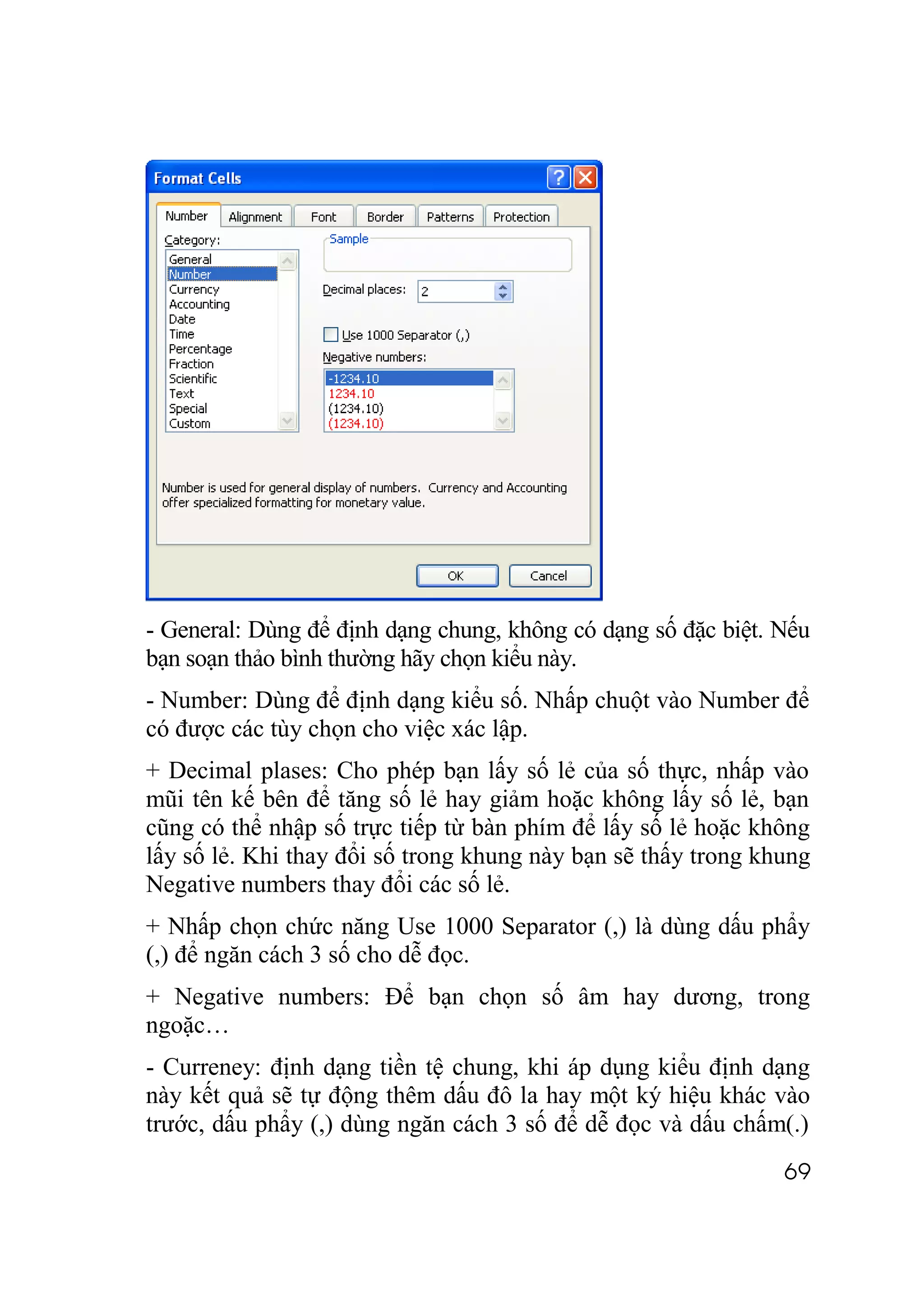 - General: Dùng để định dạng chung, không có dạng số đặc biệt. Nếu
bạn soạn thảo bình thường hãy chọn kiểu này.
- Number: Dùng để định dạng kiểu số. Nhấp chuột vào Number để
có được các tùy chọn cho việc xác lập.
+ Decimal plases: Cho phép bạn lấy số lẻ của số thực, nhấp vào
mũi tên kế bên để tăng số lẻ hay giảm hoặc không lấy số lẻ, bạn
cũng có thể nhập số trực tiếp từ bàn phím để lấy số lẻ hoặc không
lấy số lẻ. Khi thay đổi số trong khung này bạn sẽ thấy trong khung
Negative numbers thay đổi các số lẻ.
+ Nhấp chọn chức năng Use 1000 Separator (,) là dùng dấu phẩy
(,) để ngăn cách 3 số cho dễ đọc.
+ Negative numbers: Để bạn chọn số âm hay dương, trong
ngoặc…
- Curreney: định dạng tiền tệ chung, khi áp dụng kiểu định dạng
này kết quả sẽ tự động thêm dấu đô la hay một ký hiệu khác vào
trước, dấu phẩy (,) dùng ngăn cách 3 số để dễ đọc và dấu chấm(.)
                                                               69
 