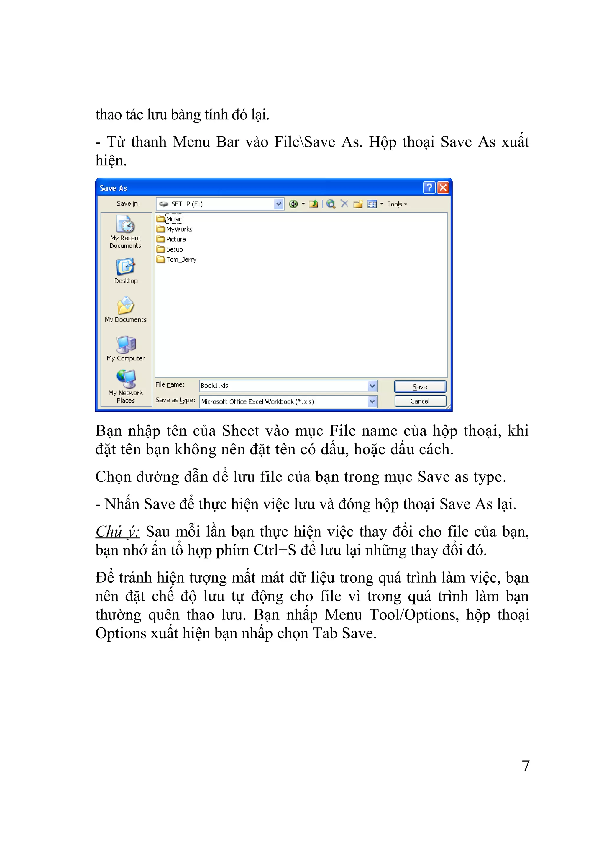 thao tác lưu bảng tính đó lại.
- Từ thanh Menu Bar vào FileSave As. Hộp thoại Save As xuất
hiện.




Bạn nhập tên của Sheet vào mục File name của hộp thoại, khi
đặt tên bạn không nên đặt tên có dấu, hoặc dấu cách.
Chọn đường dẫn để lưu file của bạn trong mục Save as type.
- Nhấn Save để thực hiện việc lưu và đóng hộp thoại Save As lại.
Chú ý: Sau mỗi lần bạn thực hiện việc thay đổi cho file của bạn,
bạn nhớ ấn tổ hợp phím Ctrl+S để lưu lại những thay đổi đó.
Để tránh hiện tượng mất mát dữ liệu trong quá trình làm việc, bạn
nên đặt chế độ lưu tự động cho file vì trong quá trình làm bạn
thường quên thao lưu. Bạn nhấp Menu Tool/Options, hộp thoại
Options xuất hiện bạn nhấp chọn Tab Save.




                                                                   7
 