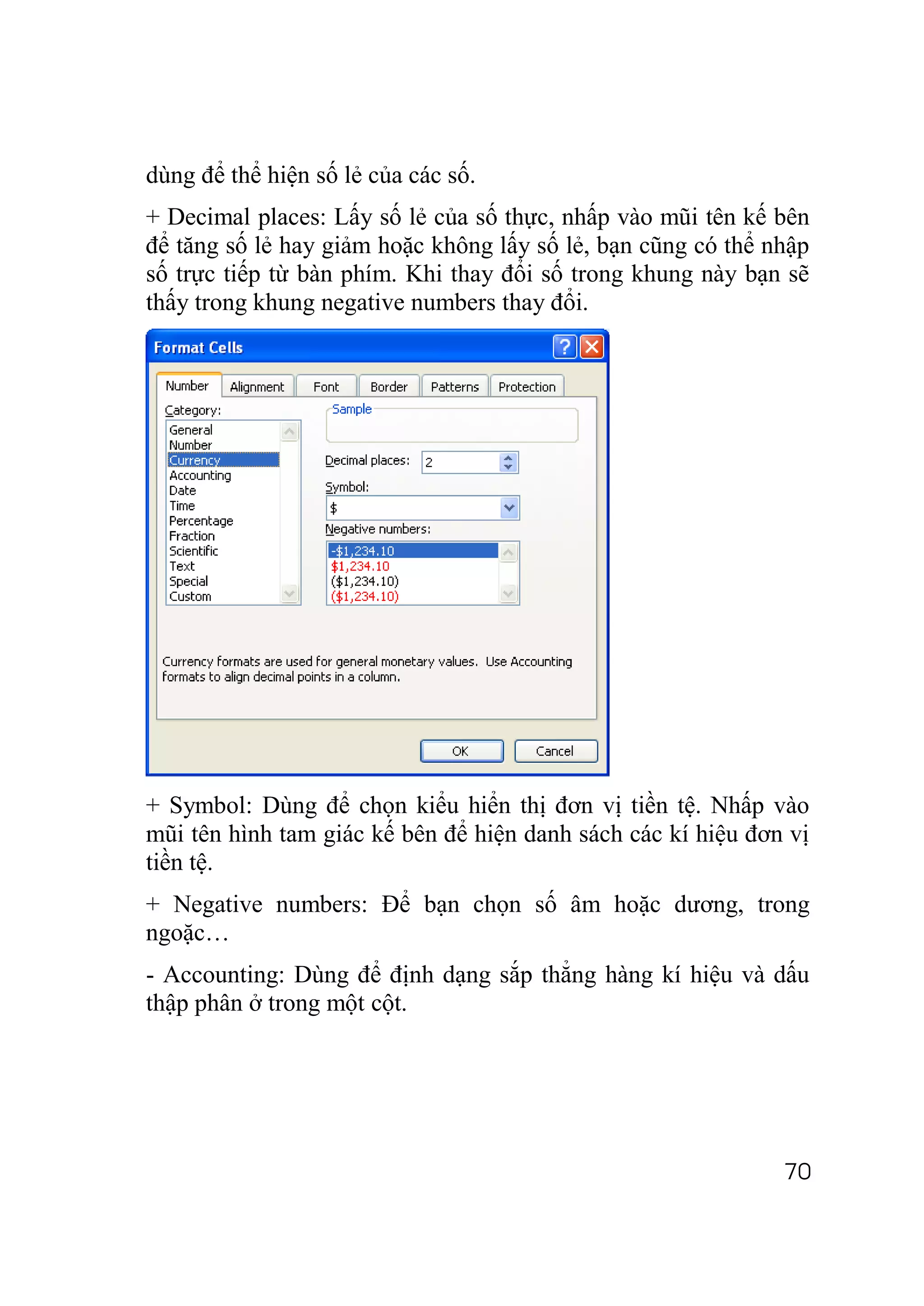 dùng để thể hiện số lẻ của các số.
+ Decimal places: Lấy số lẻ của số thực, nhấp vào mũi tên kế bên
để tăng số lẻ hay giảm hoặc không lấy số lẻ, bạn cũng có thể nhập
số trực tiếp từ bàn phím. Khi thay đổi số trong khung này bạn sẽ
thấy trong khung negative numbers thay đổi.




+ Symbol: Dùng để chọn kiểu hiển thị đơn vị tiền tệ. Nhấp vào
mũi tên hình tam giác kế bên để hiện danh sách các kí hiệu đơn vị
tiền tệ.
+ Negative numbers: Để bạn chọn số âm hoặc dương, trong
ngoặc…
- Accounting: Dùng để định dạng sắp thẳng hàng kí hiệu và dấu
thập phân ở trong một cột.




                                                              70
 