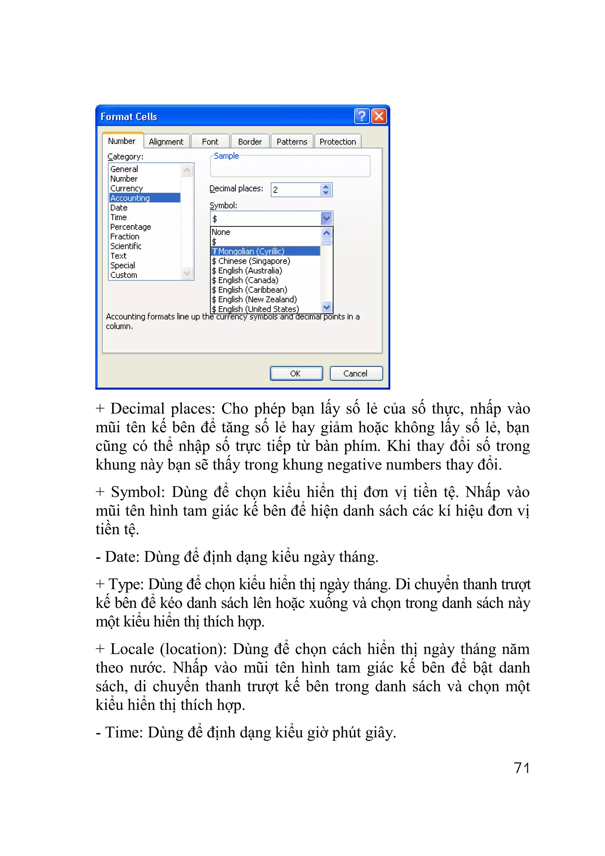 + Decimal places: Cho phép bạn lấy số lẻ của số thực, nhấp vào
mũi tên kế bên để tăng số lẻ hay giảm hoặc không lấy số lẻ, bạn
cũng có thể nhập số trực tiếp từ bàn phím. Khi thay đổi số trong
khung này bạn sẽ thấy trong khung negative numbers thay đổi.
+ Symbol: Dùng để chọn kiểu hiển thị đơn vị tiền tệ. Nhấp vào
mũi tên hình tam giác kế bên để hiện danh sách các kí hiệu đơn vị
tiền tệ.
- Date: Dùng để định dạng kiểu ngày tháng.
+ Type: Dùng để chọn kiểu hiển thị ngày tháng. Di chuyển thanh trượt
kế bên để kéo danh sách lên hoặc xuống và chọn trong danh sách này
một kiểu hiển thị thích hợp.
+ Locale (location): Dùng để chọn cách hiển thị ngày tháng năm
theo nước. Nhấp vào mũi tên hình tam giác kế bên để bật danh
sách, di chuyển thanh trượt kế bên trong danh sách và chọn một
kiểu hiển thị thích hợp.
- Time: Dùng để định dạng kiểu giờ phút giây.

                                                                 71
 