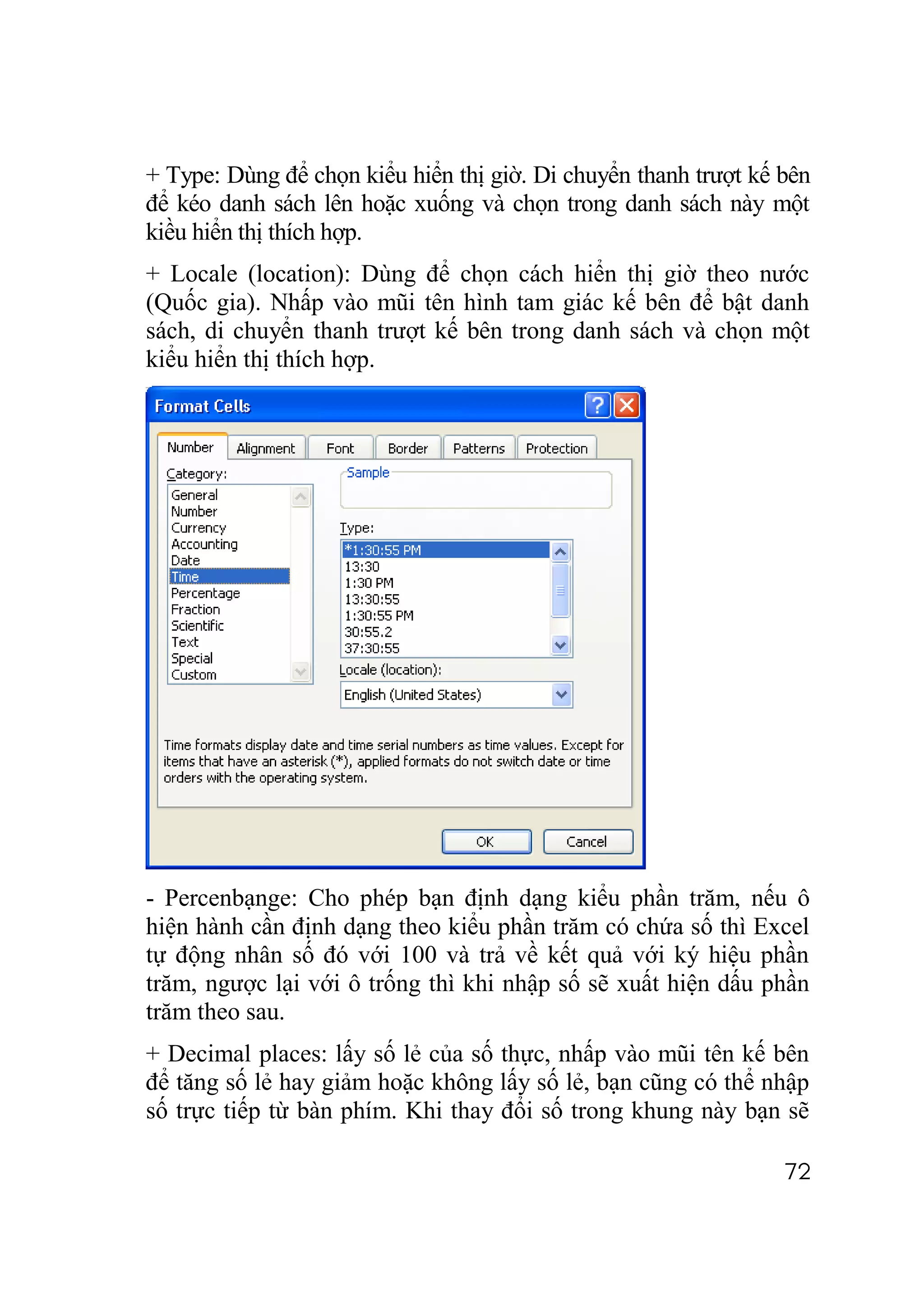 + Type: Dùng để chọn kiểu hiển thị giờ. Di chuyển thanh trượt kế bên
để kéo danh sách lên hoặc xuống và chọn trong danh sách này một
kiều hiển thị thích hợp.
+ Locale (location): Dùng để chọn cách hiển thị giờ theo nước
(Quốc gia). Nhấp vào mũi tên hình tam giác kế bên để bật danh
sách, di chuyển thanh trượt kế bên trong danh sách và chọn một
kiểu hiển thị thích hợp.




- Percenbạnge: Cho phép bạn định dạng kiểu phần trăm, nếu ô
hiện hành cần định dạng theo kiểu phần trăm có chứa số thì Excel
tự động nhân số đó với 100 và trả về kết quả với ký hiệu phần
trăm, ngược lại với ô trống thì khi nhập số sẽ xuất hiện dấu phần
trăm theo sau.
+ Decimal places: lấy số lẻ của số thực, nhấp vào mũi tên kế bên
để tăng số lẻ hay giảm hoặc không lấy số lẻ, bạn cũng có thể nhập
số trực tiếp từ bàn phím. Khi thay đổi số trong khung này bạn sẽ

                                                                 72
 