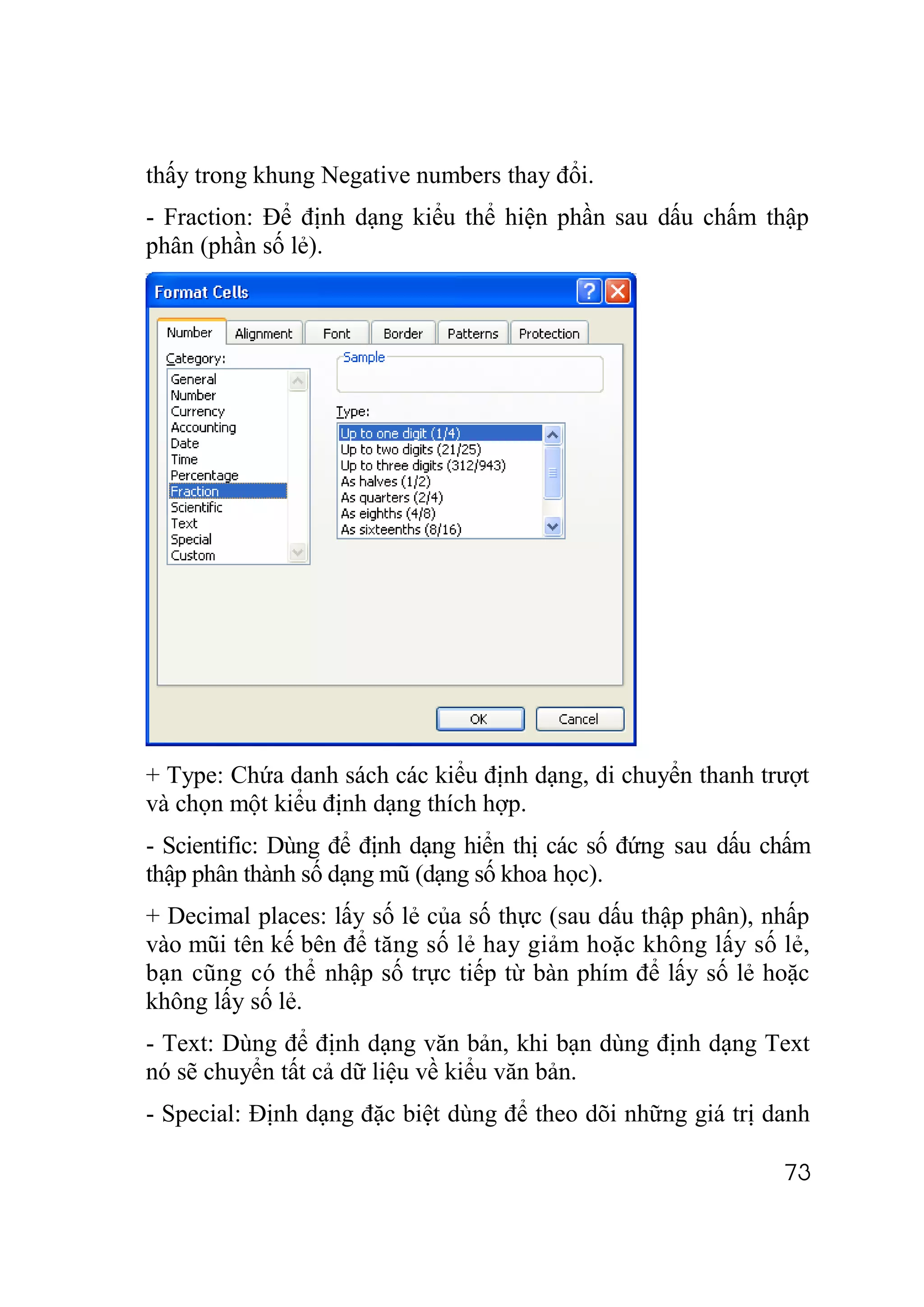thấy trong khung Negative numbers thay đổi.
- Fraction: Để định dạng kiểu thể hiện phần sau dấu chấm thập
phân (phần số lẻ).




+ Type: Chứa danh sách các kiểu định dạng, di chuyển thanh trượt
và chọn một kiểu định dạng thích hợp.
- Scientific: Dùng để định dạng hiển thị các số đứng sau dấu chấm
thập phân thành số dạng mũ (dạng số khoa học).
+ Decimal places: lấy số lẻ của số thực (sau dấu thập phân), nhấp
vào mũi tên kế bên để tăng số lẻ hay giảm hoặc không lấy số lẻ,
bạn cũng có thể nhập số trực tiếp từ bàn phím để lấy số lẻ hoặc
không lấy số lẻ.
- Text: Dùng để định dạng văn bản, khi bạn dùng định dạng Text
nó sẽ chuyển tất cả dữ liệu về kiểu văn bản.
- Special: Định dạng đặc biệt dùng để theo dõi những giá trị danh

                                                              73
 