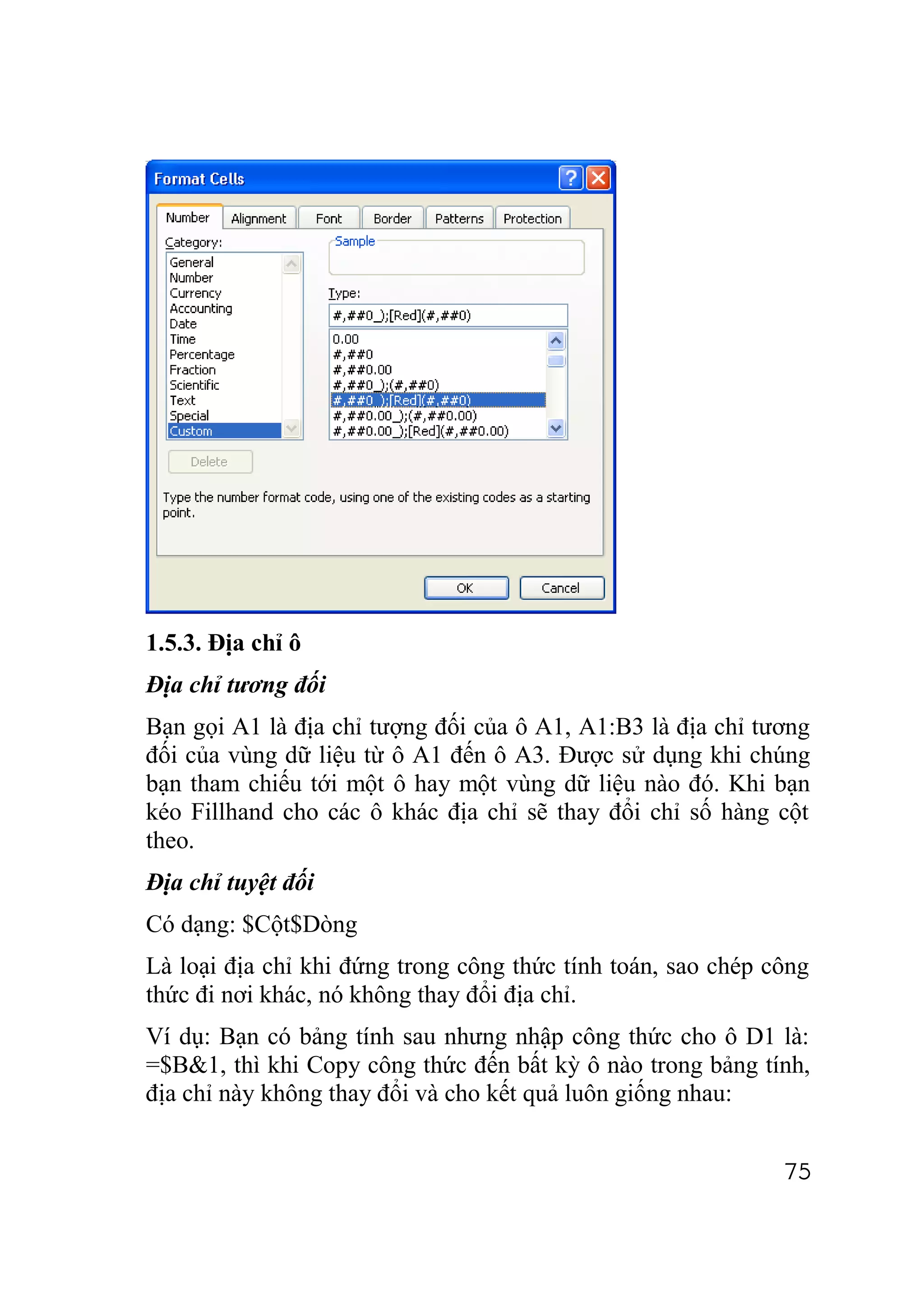 1.5.3. Địa chỉ ô
Địa chỉ tương đối
Bạn gọi A1 là địa chỉ tượng đối của ô A1, A1:B3 là địa chỉ tương
đối của vùng dữ liệu từ ô A1 đến ô A3. Được sử dụng khi chúng
bạn tham chiếu tới một ô hay một vùng dữ liệu nào đó. Khi bạn
kéo Fillhand cho các ô khác địa chỉ sẽ thay đổi chỉ số hàng cột
theo.
Địa chỉ tuyệt đối
Có dạng: $Cột$Dòng
Là loại địa chỉ khi đứng trong công thức tính toán, sao chép công
thức đi nơi khác, nó không thay đổi địa chỉ.
Ví dụ: Bạn có bảng tính sau nhưng nhập công thức cho ô D1 là:
=$B&1, thì khi Copy công thức đến bất kỳ ô nào trong bảng tính,
địa chỉ này không thay đổi và cho kết quả luôn giống nhau:


                                                              75
 