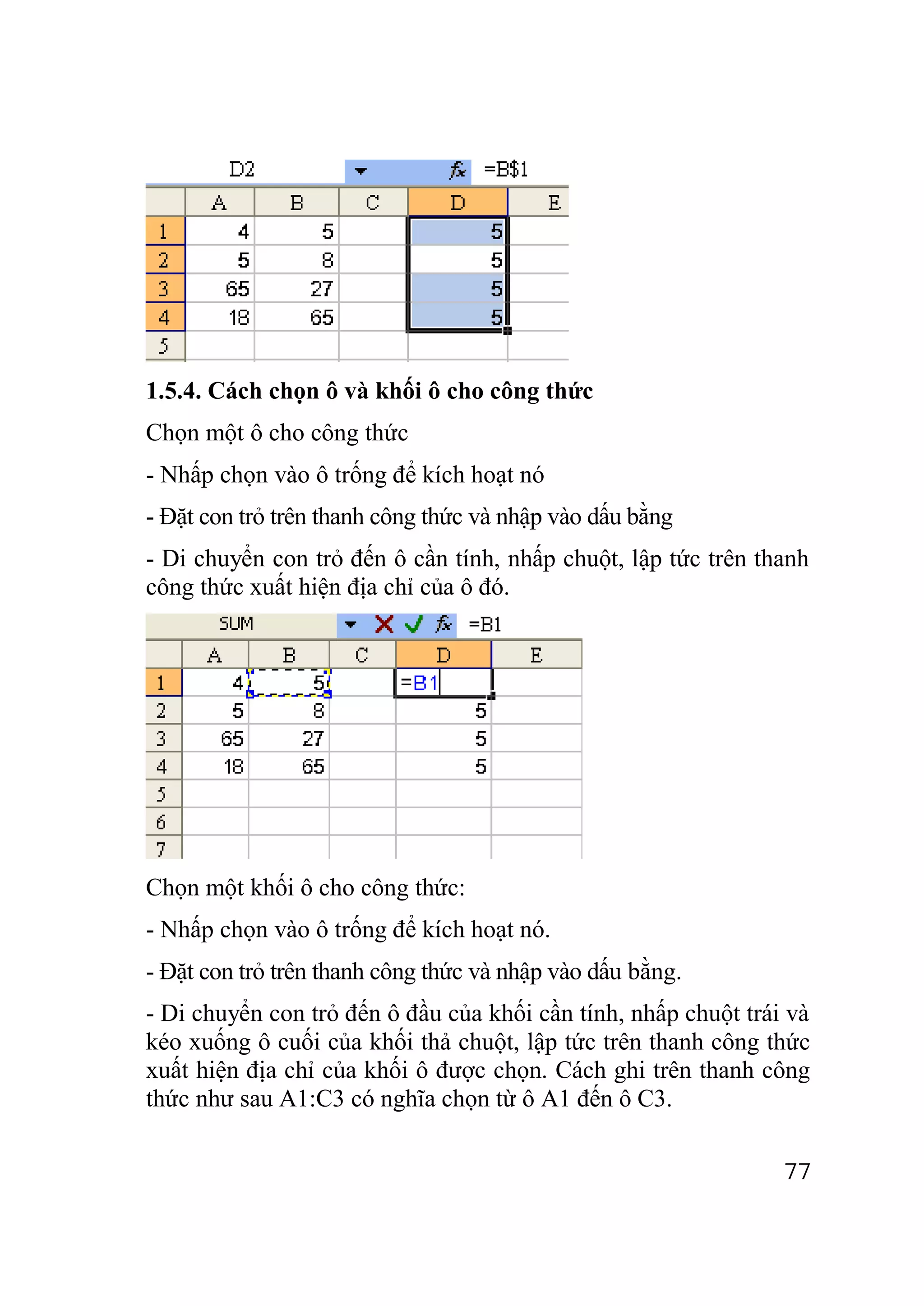 1.5.4. Cách chọn ô và khối ô cho công thức
Chọn một ô cho công thức
- Nhấp chọn vào ô trống để kích hoạt nó
- Đặt con trỏ trên thanh công thức và nhập vào dấu bằng
- Di chuyển con trỏ đến ô cần tính, nhấp chuột, lập tức trên thanh
công thức xuất hiện địa chỉ của ô đó.




Chọn một khối ô cho công thức:
- Nhấp chọn vào ô trống để kích hoạt nó.
- Đặt con trỏ trên thanh công thức và nhập vào dấu bằng.
- Di chuyển con trỏ đến ô đầu của khối cần tính, nhấp chuột trái và
kéo xuống ô cuối của khối thả chuột, lập tức trên thanh công thức
xuất hiện địa chỉ của khối ô được chọn. Cách ghi trên thanh công
thức như sau A1:C3 có nghĩa chọn từ ô A1 đến ô C3.

                                                                77
 