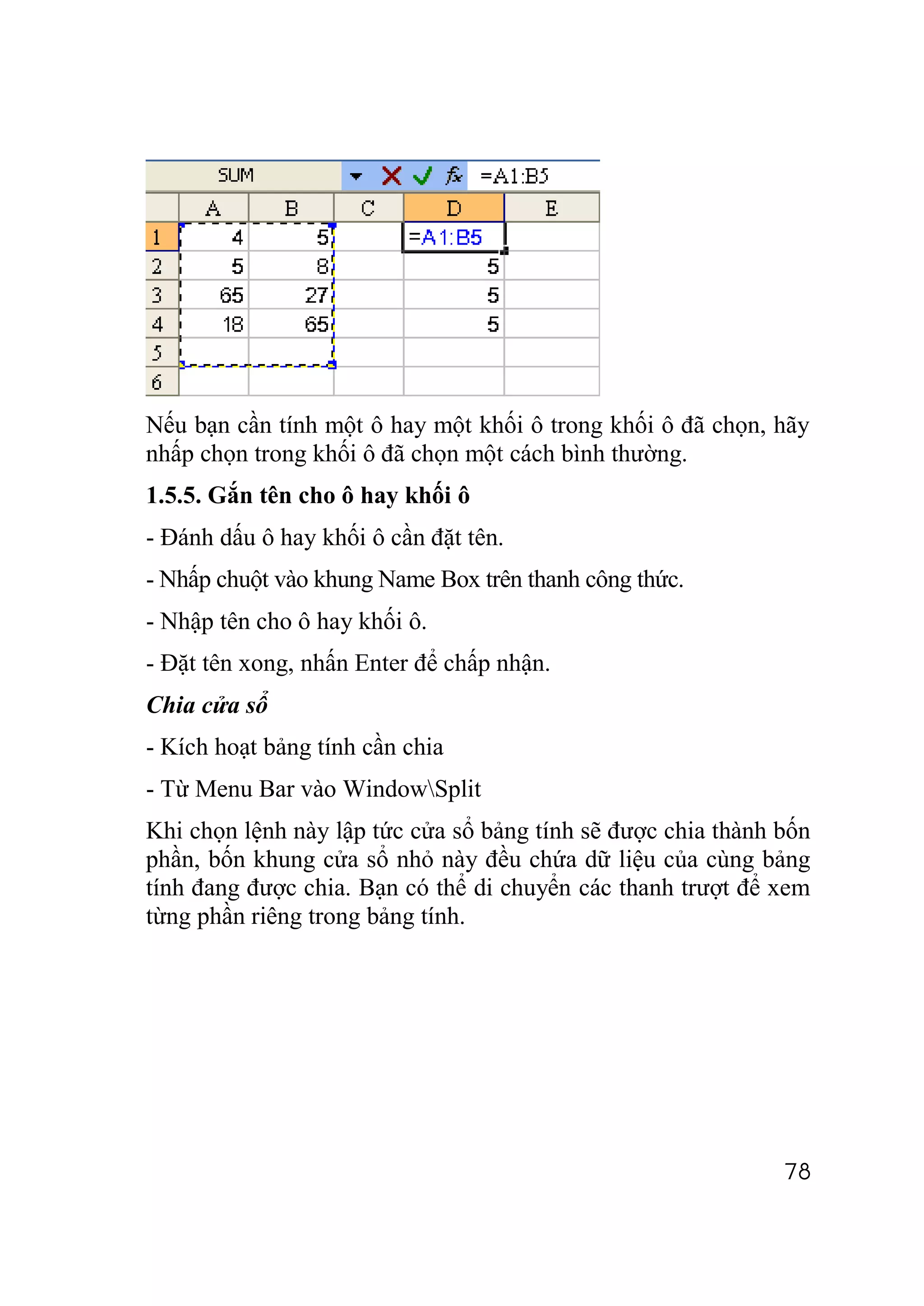 Nếu bạn cần tính một ô hay một khối ô trong khối ô đã chọn, hãy
nhấp chọn trong khối ô đã chọn một cách bình thường.
1.5.5. Gắn tên cho ô hay khối ô
- Đánh dấu ô hay khối ô cần đặt tên.
- Nhấp chuột vào khung Name Box trên thanh công thức.
- Nhập tên cho ô hay khối ô.
- Đặt tên xong, nhấn Enter để chấp nhận.
Chia cửa sổ
- Kích hoạt bảng tính cần chia
- Từ Menu Bar vào WindowSplit
Khi chọn lệnh này lập tức cửa sổ bảng tính sẽ được chia thành bốn
phần, bốn khung cửa sổ nhỏ này đều chứa dữ liệu của cùng bảng
tính đang được chia. Bạn có thể di chuyển các thanh trượt để xem
từng phần riêng trong bảng tính.




                                                              78
 
