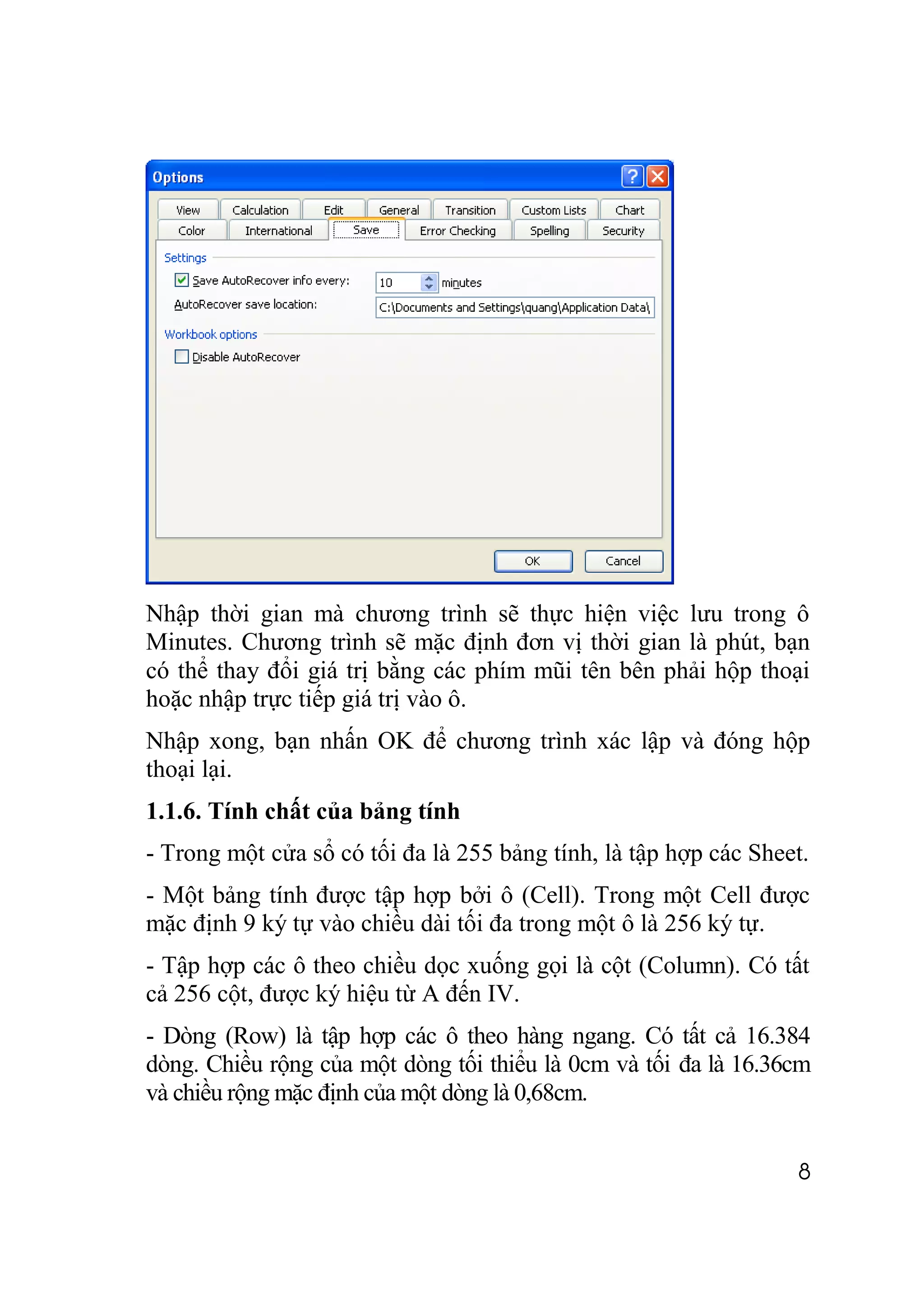 Nhập thời gian mà chương trình sẽ thực hiện việc lưu trong ô
Minutes. Chương trình sẽ mặc định đơn vị thời gian là phút, bạn
có thể thay đổi giá trị bằng các phím mũi tên bên phải hộp thoại
hoặc nhập trực tiếp giá trị vào ô.
Nhập xong, bạn nhấn OK để chương trình xác lập và đóng hộp
thoại lại.
1.1.6. Tính chất của bảng tính
- Trong một cửa sổ có tối đa là 255 bảng tính, là tập hợp các Sheet.
- Một bảng tính được tập hợp bởi ô (Cell). Trong một Cell được
mặc định 9 ký tự vào chiều dài tối đa trong một ô là 256 ký tự.
- Tập hợp các ô theo chiều dọc xuống gọi là cột (Column). Có tất
cả 256 cột, được ký hiệu từ A đến IV.
- Dòng (Row) là tập hợp các ô theo hàng ngang. Có tất cả 16.384
dòng. Chiều rộng của một dòng tối thiểu là 0cm và tối đa là 16.36cm
và chiều rộng mặc định của một dòng là 0,68cm.


                                                                  8
 