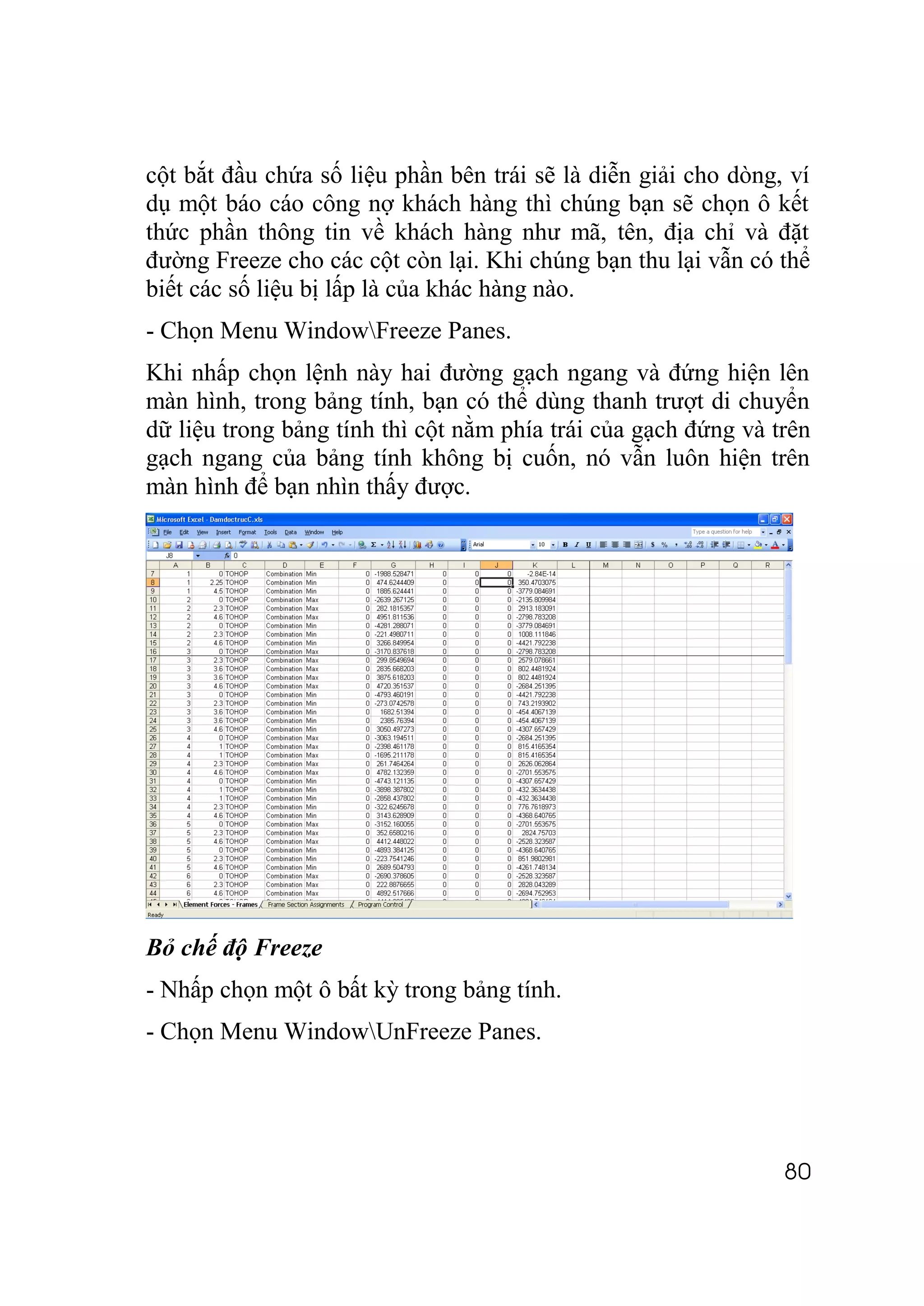 cột bắt đầu chứa số liệu phần bên trái sẽ là diễn giải cho dòng, ví
dụ một báo cáo công nợ khách hàng thì chúng bạn sẽ chọn ô kết
thức phần thông tin về khách hàng như mã, tên, địa chỉ và đặt
đường Freeze cho các cột còn lại. Khi chúng bạn thu lại vẫn có thể
biết các số liệu bị lấp là của khác hàng nào.
- Chọn Menu WindowFreeze Panes.
Khi nhấp chọn lệnh này hai đường gạch ngang và đứng hiện lên
màn hình, trong bảng tính, bạn có thể dùng thanh trượt di chuyển
dữ liệu trong bảng tính thì cột nằm phía trái của gạch đứng và trên
gạch ngang của bảng tính không bị cuốn, nó vẫn luôn hiện trên
màn hình để bạn nhìn thấy được.




Bỏ chế độ Freeze
- Nhấp chọn một ô bất kỳ trong bảng tính.
- Chọn Menu WindowUnFreeze Panes.




                                                                80
 