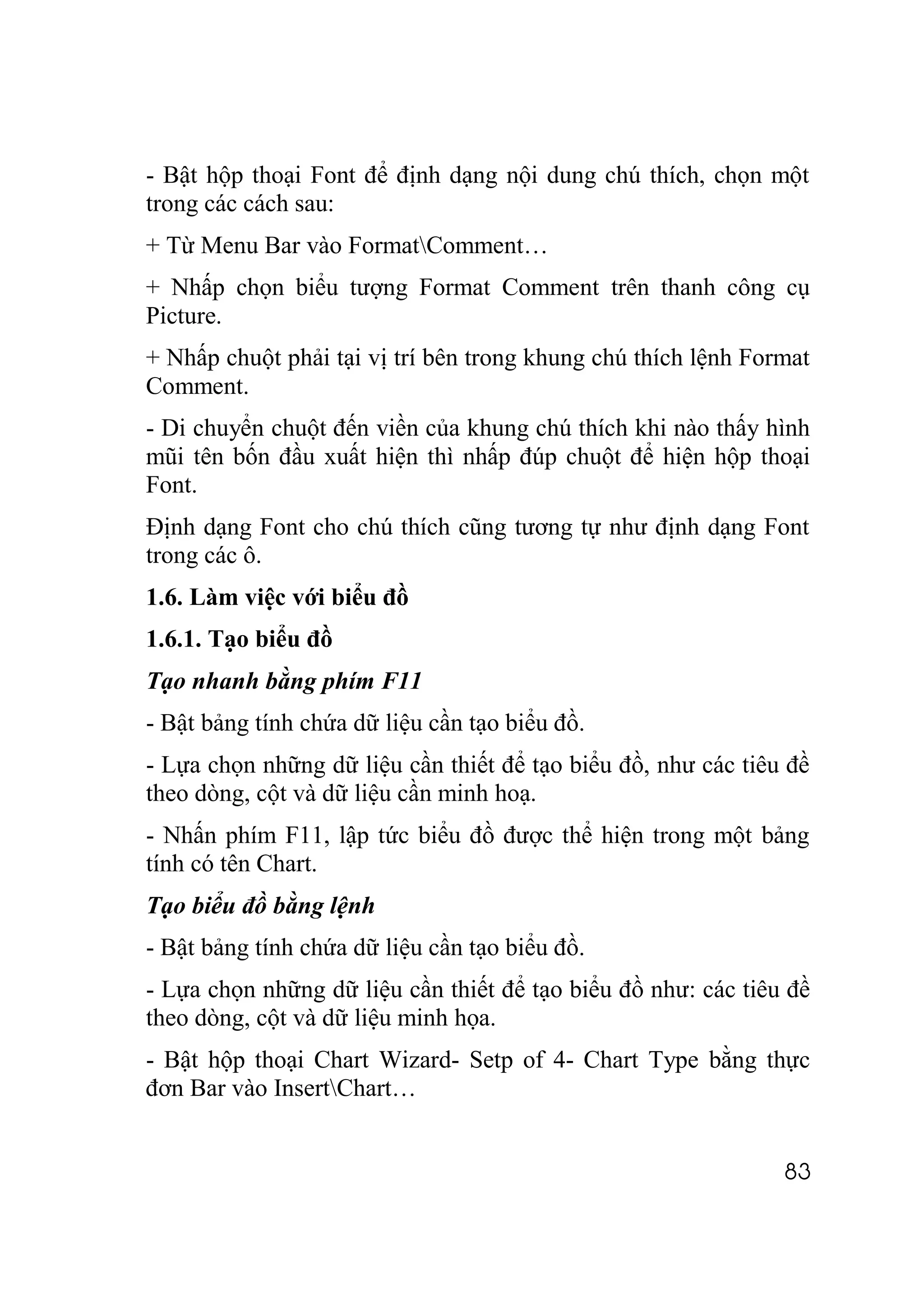 - Bật hộp thoại Font để định dạng nội dung chú thích, chọn một
trong các cách sau:
+ Từ Menu Bar vào FormatComment…
+ Nhấp chọn biểu tượng Format Comment trên thanh công cụ
Picture.
+ Nhấp chuột phải tại vị trí bên trong khung chú thích lệnh Format
Comment.
- Di chuyển chuột đến viền của khung chú thích khi nào thấy hình
mũi tên bốn đầu xuất hiện thì nhấp đúp chuột để hiện hộp thoại
Font.
Định dạng Font cho chú thích cũng tương tự như định dạng Font
trong các ô.
1.6. Làm việc với biểu đồ
1.6.1. Tạo biểu đồ
Tạo nhanh bằng phím F11
- Bật bảng tính chứa dữ liệu cần tạo biểu đồ.
- Lựa chọn những dữ liệu cần thiết để tạo biểu đồ, như các tiêu đề
theo dòng, cột và dữ liệu cần minh hoạ.
- Nhấn phím F11, lập tức biểu đồ được thể hiện trong một bảng
tính có tên Chart.
Tạo biểu đồ bằng lệnh
- Bật bảng tính chứa dữ liệu cần tạo biểu đồ.
- Lựa chọn những dữ liệu cần thiết để tạo biểu đồ như: các tiêu đề
theo dòng, cột và dữ liệu minh họa.
- Bật hộp thoại Chart Wizard- Setp of 4- Chart Type bằng thực
đơn Bar vào InsertChart…


                                                               83
 