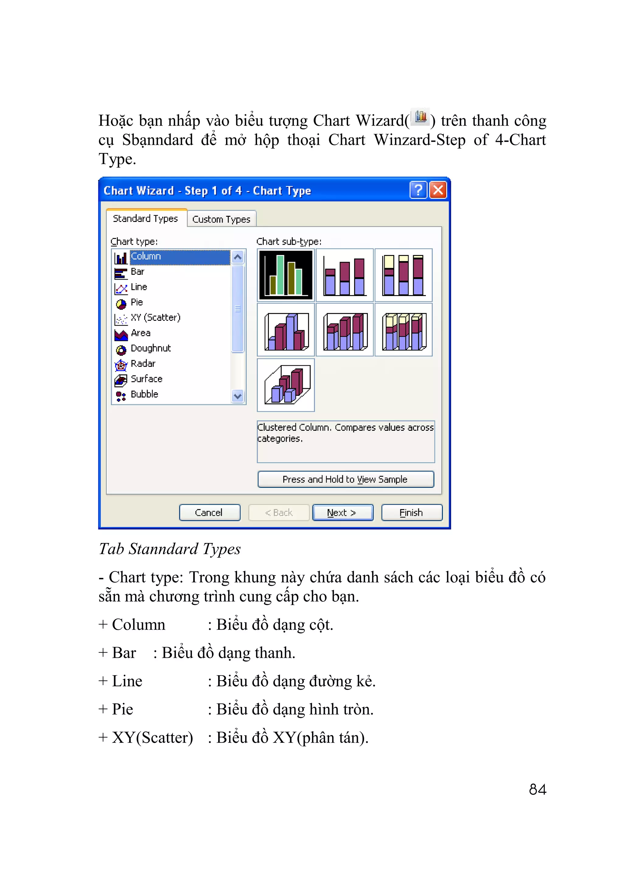 Hoặc bạn nhấp vào biểu tượng Chart Wizard( ) trên thanh công
cụ Sbạnndard để mở hộp thoại Chart Winzard-Step of 4-Chart
Type.




Tab Stanndard Types
- Chart type: Trong khung này chứa danh sách các loại biểu đồ có
sẵn mà chương trình cung cấp cho bạn.
+ Column         : Biểu đồ dạng cột.
+ Bar    : Biểu đồ dạng thanh.
+ Line           : Biểu đồ dạng đường kẻ.
+ Pie            : Biểu đồ dạng hình tròn.
+ XY(Scatter) : Biểu đồ XY(phân tán).


                                                             84
 