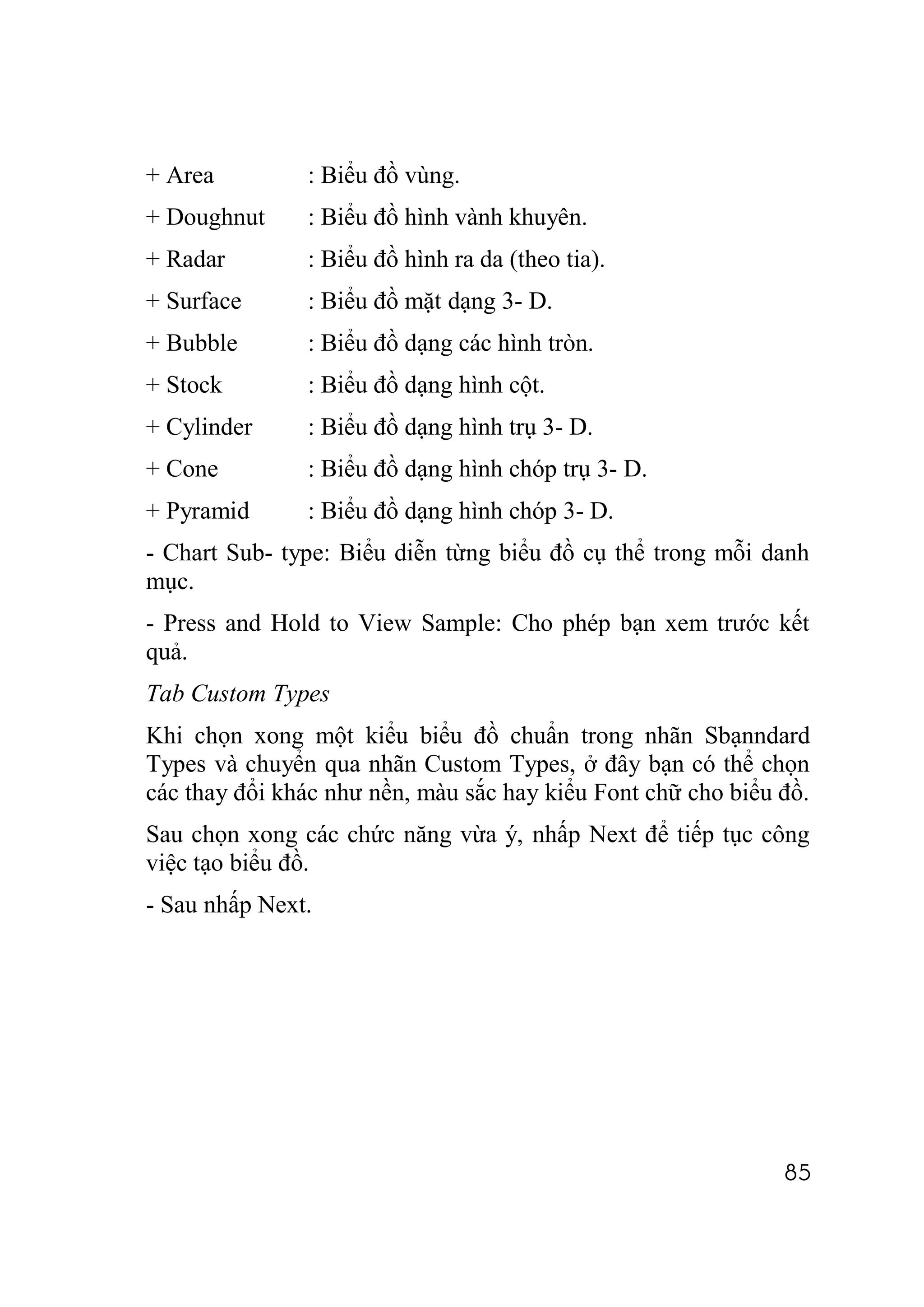+ Area         : Biểu đồ vùng.
+ Doughnut     : Biểu đồ hình vành khuyên.
+ Radar        : Biểu đồ hình ra da (theo tia).
+ Surface      : Biểu đồ mặt dạng 3- D.
+ Bubble       : Biểu đồ dạng các hình tròn.
+ Stock        : Biểu đồ dạng hình cột.
+ Cylinder     : Biểu đồ dạng hình trụ 3- D.
+ Cone         : Biểu đồ dạng hình chóp trụ 3- D.
+ Pyramid      : Biểu đồ dạng hình chóp 3- D.
- Chart Sub- type: Biểu diễn từng biểu đồ cụ thể trong mỗi danh
mục.
- Press and Hold to View Sample: Cho phép bạn xem trước kết
quả.
Tab Custom Types
Khi chọn xong một kiểu biểu đồ chuẩn trong nhãn Sbạnndard
Types và chuyển qua nhãn Custom Types, ở đây bạn có thể chọn
các thay đổi khác như nền, màu sắc hay kiểu Font chữ cho biểu đồ.
Sau chọn xong các chức năng vừa ý, nhấp Next để tiếp tục công
việc tạo biểu đồ.
- Sau nhấp Next.




                                                              85
 