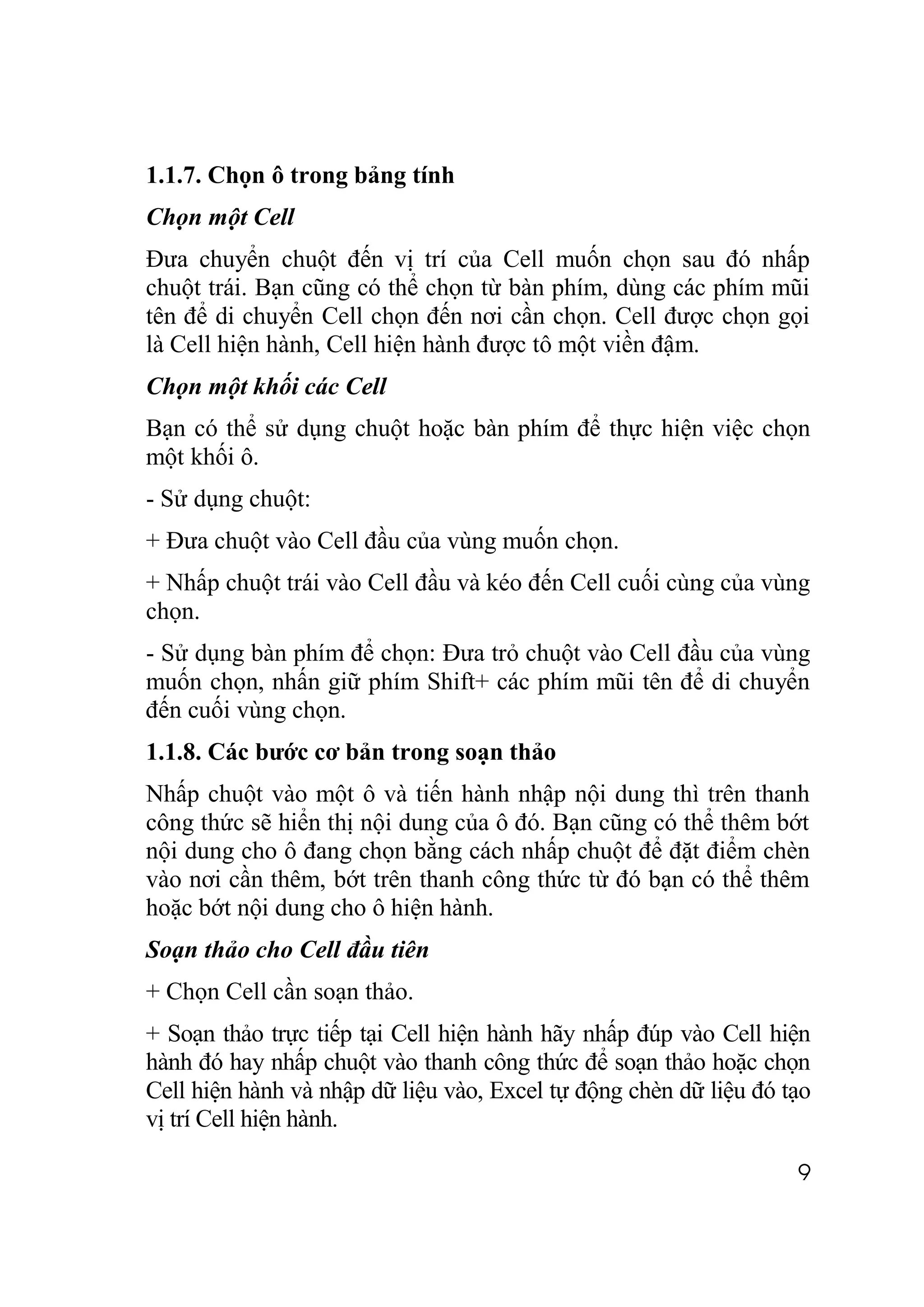 1.1.7. Chọn ô trong bảng tính
Chọn một Cell
Đưa chuyển chuột đến vị trí của Cell muốn chọn sau đó nhấp
chuột trái. Bạn cũng có thể chọn từ bàn phím, dùng các phím mũi
tên để di chuyển Cell chọn đến nơi cần chọn. Cell được chọn gọi
là Cell hiện hành, Cell hiện hành được tô một viền đậm.
Chọn một khối các Cell
Bạn có thể sử dụng chuột hoặc bàn phím để thực hiện việc chọn
một khối ô.
- Sử dụng chuột:
+ Đưa chuột vào Cell đầu của vùng muốn chọn.
+ Nhấp chuột trái vào Cell đầu và kéo đến Cell cuối cùng của vùng
chọn.
- Sử dụng bàn phím để chọn: Đưa trỏ chuột vào Cell đầu của vùng
muốn chọn, nhấn giữ phím Shift+ các phím mũi tên để di chuyển
đến cuối vùng chọn.
1.1.8. Các bước cơ bản trong soạn thảo
Nhấp chuột vào một ô và tiến hành nhập nội dung thì trên thanh
công thức sẽ hiển thị nội dung của ô đó. Bạn cũng có thể thêm bớt
nội dung cho ô đang chọn bằng cách nhấp chuột để đặt điểm chèn
vào nơi cần thêm, bớt trên thanh công thức từ đó bạn có thể thêm
hoặc bớt nội dung cho ô hiện hành.
Soạn thảo cho Cell đầu tiên
+ Chọn Cell cần soạn thảo.
+ Soạn thảo trực tiếp tại Cell hiện hành hãy nhấp đúp vào Cell hiện
hành đó hay nhấp chuột vào thanh công thức để soạn thảo hoặc chọn
Cell hiện hành và nhập dữ liệu vào, Excel tự động chèn dữ liệu đó tạo
vị trí Cell hiện hành.

                                                                   9
 