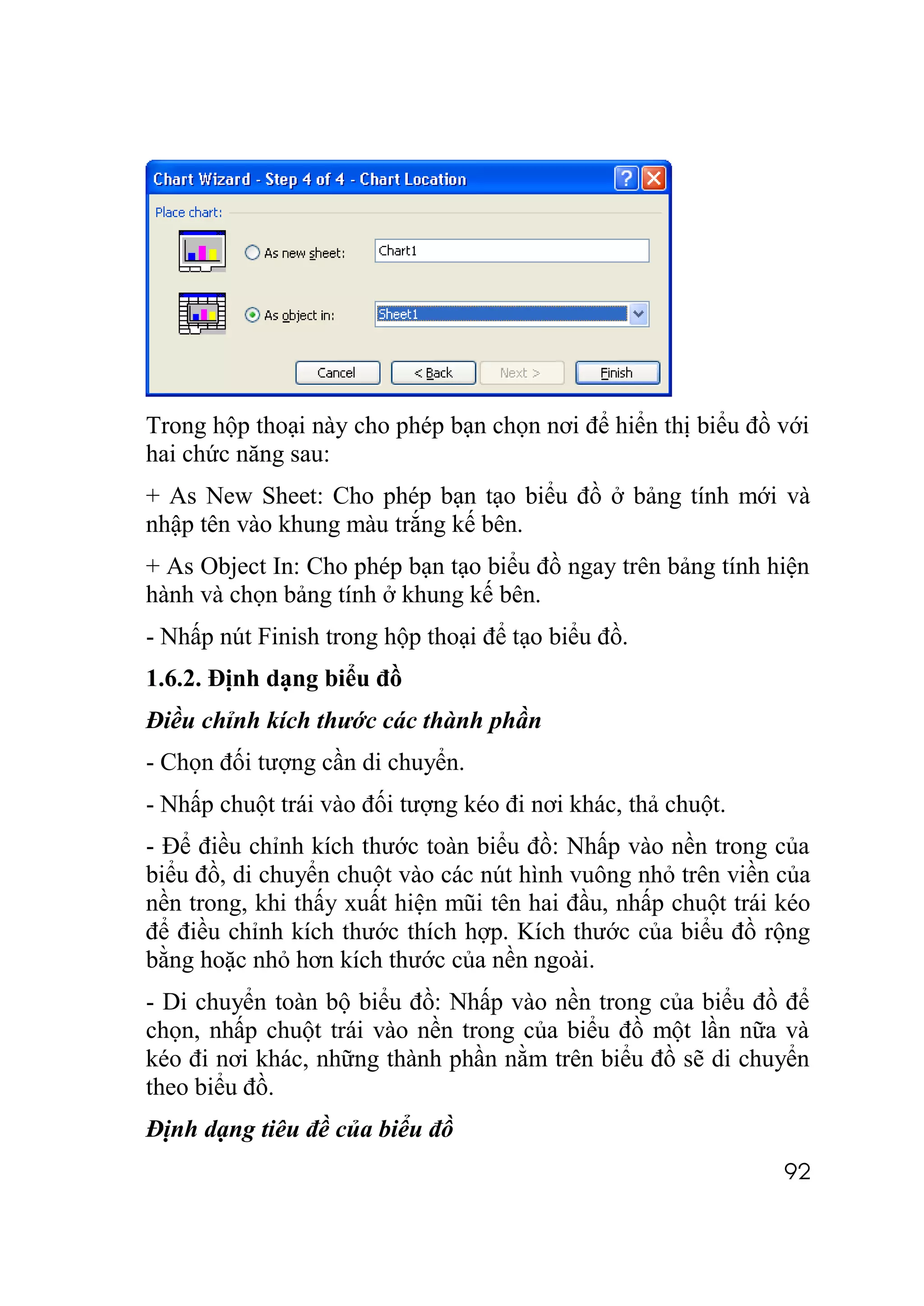 Trong hộp thoại này cho phép bạn chọn nơi để hiển thị biểu đồ với
hai chức năng sau:
+ As New Sheet: Cho phép bạn tạo biểu đồ ở bảng tính mới và
nhập tên vào khung màu trắng kế bên.
+ As Object In: Cho phép bạn tạo biểu đồ ngay trên bảng tính hiện
hành và chọn bảng tính ở khung kế bên.
- Nhấp nút Finish trong hộp thoại để tạo biểu đồ.
1.6.2. Định dạng biểu đồ
Điều chỉnh kích thước các thành phần
- Chọn đối tượng cần di chuyển.
- Nhấp chuột trái vào đối tượng kéo đi nơi khác, thả chuột.
- Để điều chỉnh kích thước toàn biểu đồ: Nhấp vào nền trong của
biểu đồ, di chuyển chuột vào các nút hình vuông nhỏ trên viền của
nền trong, khi thấy xuất hiện mũi tên hai đầu, nhấp chuột trái kéo
để điều chỉnh kích thước thích hợp. Kích thước của biểu đồ rộng
bằng hoặc nhỏ hơn kích thước của nền ngoài.
- Di chuyển toàn bộ biểu đồ: Nhấp vào nền trong của biểu đồ để
chọn, nhấp chuột trái vào nền trong của biểu đồ một lần nữa và
kéo đi nơi khác, những thành phần nằm trên biểu đồ sẽ di chuyển
theo biểu đồ.
Định dạng tiêu đề của biểu đồ
                                                               92
 