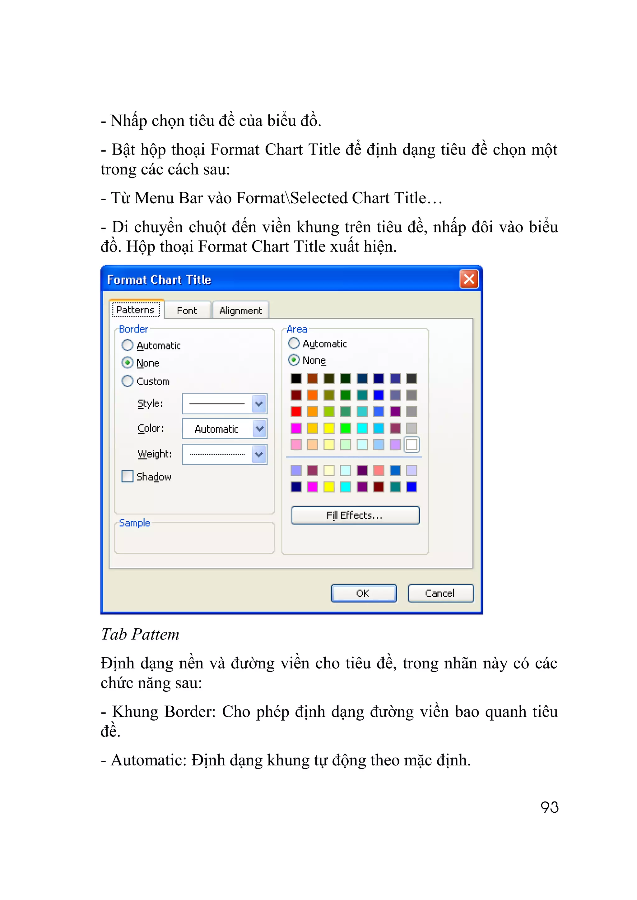 - Nhấp chọn tiêu đề của biểu đồ.
- Bật hộp thoại Format Chart Title để định dạng tiêu đề chọn một
trong các cách sau:
- Từ Menu Bar vào FormatSelected Chart Title…
- Di chuyển chuột đến viền khung trên tiêu đề, nhấp đôi vào biểu
đồ. Hộp thoại Format Chart Title xuất hiện.




Tab Pattem
Định dạng nền và đường viền cho tiêu đề, trong nhãn này có các
chức năng sau:
- Khung Border: Cho phép định dạng đường viền bao quanh tiêu
đề.
- Automatic: Định dạng khung tự động theo mặc định.

                                                             93
 