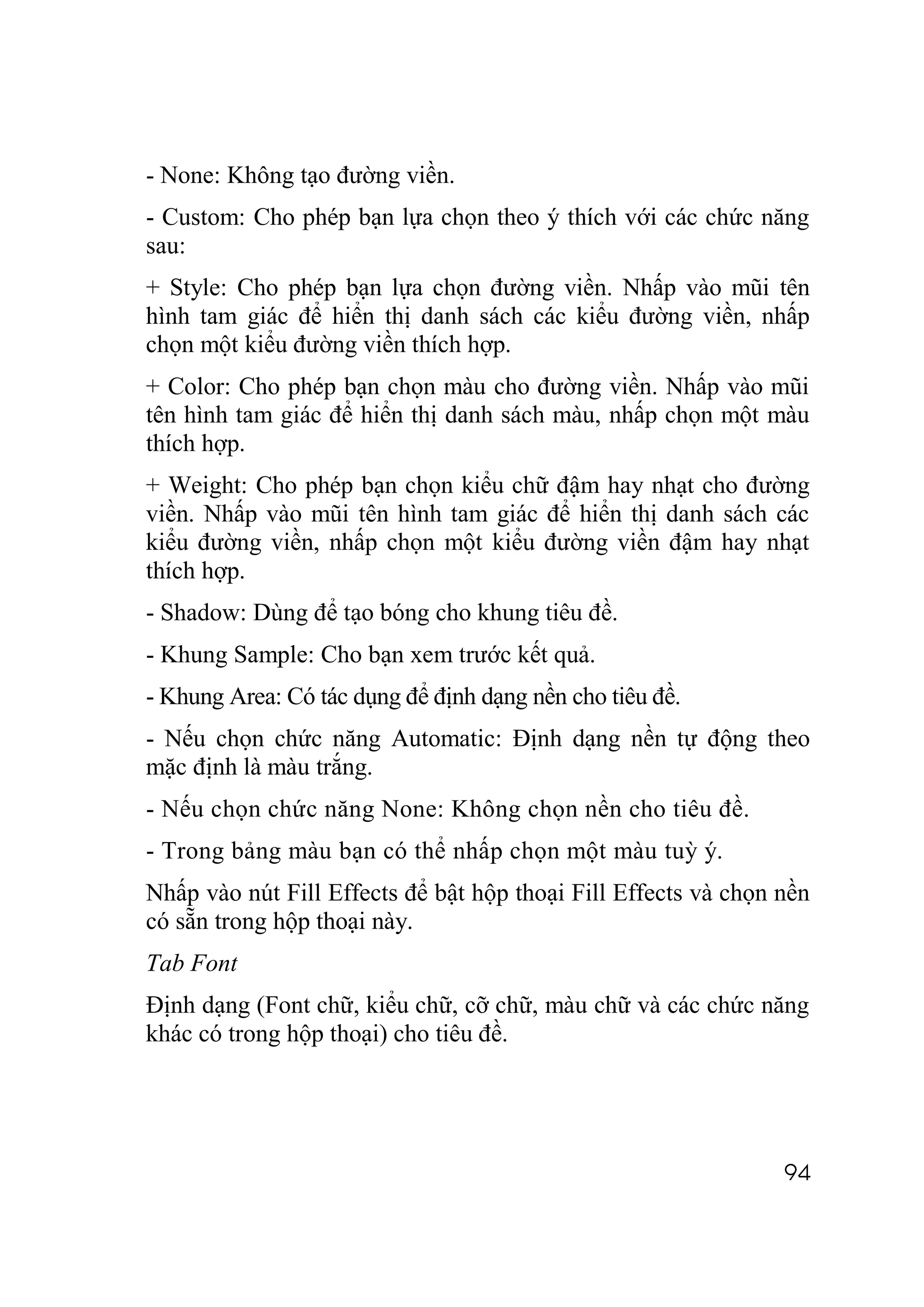 - None: Không tạo đường viền.
- Custom: Cho phép bạn lựa chọn theo ý thích với các chức năng
sau:
+ Style: Cho phép bạn lựa chọn đường viền. Nhấp vào mũi tên
hình tam giác để hiển thị danh sách các kiểu đường viền, nhấp
chọn một kiểu đường viền thích hợp.
+ Color: Cho phép bạn chọn màu cho đường viền. Nhấp vào mũi
tên hình tam giác để hiển thị danh sách màu, nhấp chọn một màu
thích hợp.
+ Weight: Cho phép bạn chọn kiểu chữ đậm hay nhạt cho đường
viền. Nhấp vào mũi tên hình tam giác để hiển thị danh sách các
kiểu đường viền, nhấp chọn một kiểu đường viền đậm hay nhạt
thích hợp.
- Shadow: Dùng để tạo bóng cho khung tiêu đề.
- Khung Sample: Cho bạn xem trước kết quả.
- Khung Area: Có tác dụng để định dạng nền cho tiêu đề.
- Nếu chọn chức năng Automatic: Định dạng nền tự động theo
mặc định là màu trắng.
- Nếu chọn chức năng None: Không chọn nền cho tiêu đề.
- Trong bảng màu bạn có thể nhấp chọn một màu tuỳ ý.
Nhấp vào nút Fill Effects để bật hộp thoại Fill Effects và chọn nền
có sẵn trong hộp thoại này.
Tab Font
Định dạng (Font chữ, kiểu chữ, cỡ chữ, màu chữ và các chức năng
khác có trong hộp thoại) cho tiêu đề.




                                                                94
 