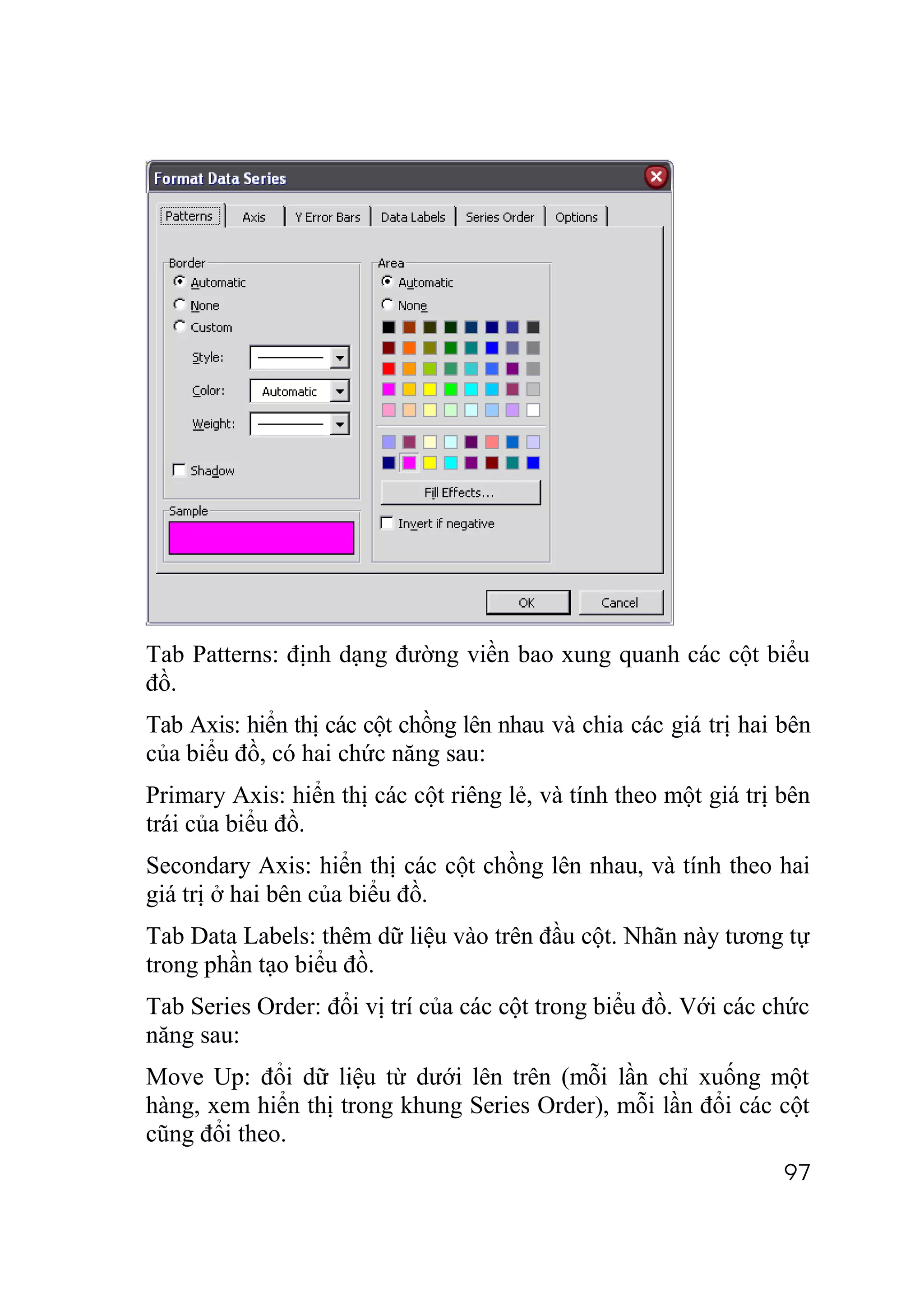 Tab Patterns: định dạng đường viền bao xung quanh các cột biểu
đồ.
Tab Axis: hiển thị các cột chồng lên nhau và chia các giá trị hai bên
của biểu đồ, có hai chức năng sau:
Primary Axis: hiển thị các cột riêng lẻ, và tính theo một giá trị bên
trái của biểu đồ.
Secondary Axis: hiển thị các cột chồng lên nhau, và tính theo hai
giá trị ở hai bên của biểu đồ.
Tab Data Labels: thêm dữ liệu vào trên đầu cột. Nhãn này tương tự
trong phần tạo biểu đồ.
Tab Series Order: đổi vị trí của các cột trong biểu đồ. Với các chức
năng sau:
Move Up: đổi dữ liệu từ dưới lên trên (mỗi lần chỉ xuống một
hàng, xem hiển thị trong khung Series Order), mỗi lần đổi các cột
cũng đổi theo.
                                                                  97
 
