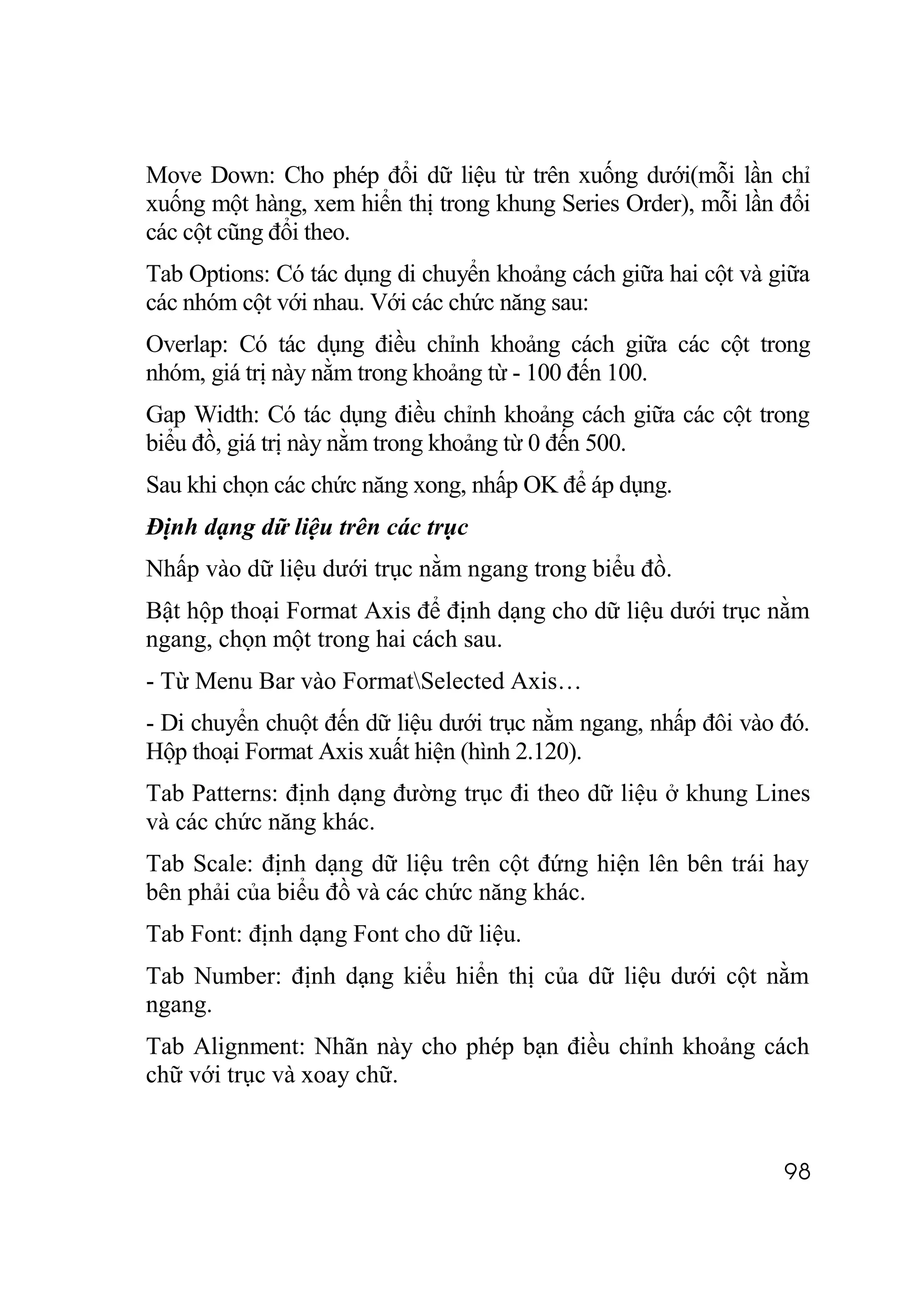 Move Down: Cho phép đổi dữ liệu từ trên xuống dưới(mỗi lần chỉ
xuống một hàng, xem hiển thị trong khung Series Order), mỗi lần đổi
các cột cũng đổi theo.
Tab Options: Có tác dụng di chuyển khoảng cách giữa hai cột và giữa
các nhóm cột với nhau. Với các chức năng sau:
Overlap: Có tác dụng điều chỉnh khoảng cách giữa các cột trong
nhóm, giá trị này nằm trong khoảng từ - 100 đến 100.
Gap Width: Có tác dụng điều chỉnh khoảng cách giữa các cột trong
biểu đồ, giá trị này nằm trong khoảng từ 0 đến 500.
Sau khi chọn các chức năng xong, nhấp OK để áp dụng.
Định dạng dữ liệu trên các trục
Nhấp vào dữ liệu dưới trục nằm ngang trong biểu đồ.
Bật hộp thoại Format Axis để định dạng cho dữ liệu dưới trục nằm
ngang, chọn một trong hai cách sau.
- Từ Menu Bar vào FormatSelected Axis…
- Di chuyển chuột đến dữ liệu dưới trục nằm ngang, nhấp đôi vào đó.
Hộp thoại Format Axis xuất hiện (hình 2.120).
Tab Patterns: định dạng đường trục đi theo dữ liệu ở khung Lines
và các chức năng khác.
Tab Scale: định dạng dữ liệu trên cột đứng hiện lên bên trái hay
bên phải của biểu đồ và các chức năng khác.
Tab Font: định dạng Font cho dữ liệu.
Tab Number: định dạng kiểu hiển thị của dữ liệu dưới cột nằm
ngang.
Tab Alignment: Nhãn này cho phép bạn điều chỉnh khoảng cách
chữ với trục và xoay chữ.


                                                                98
 