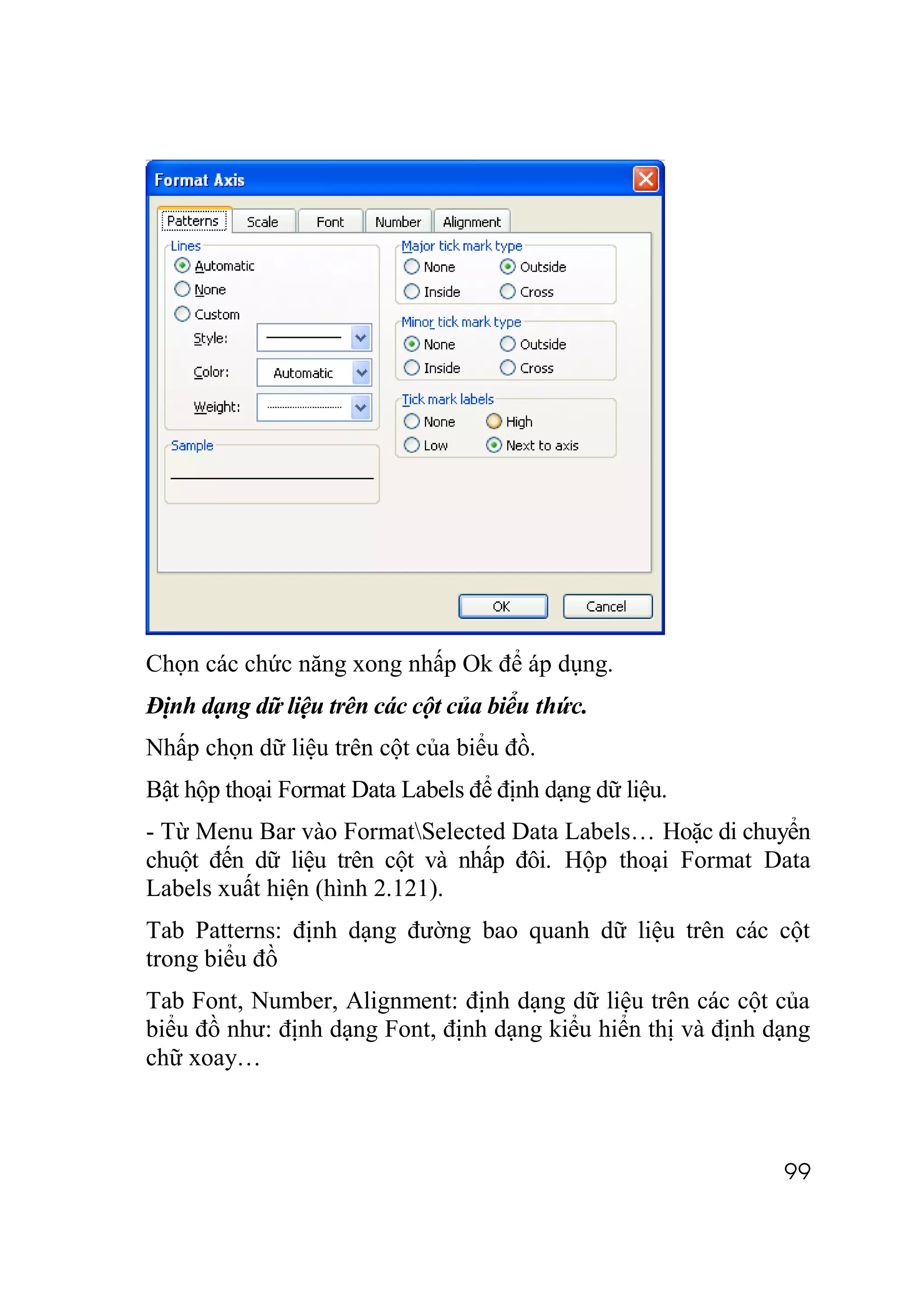 Chọn các chức năng xong nhấp Ok để áp dụng.
Định dạng dữ liệu trên các cột của biểu thức.
Nhấp chọn dữ liệu trên cột của biểu đồ.
Bật hộp thoại Format Data Labels để định dạng dữ liệu.
- Từ Menu Bar vào FormatSelected Data Labels… Hoặc di chuyển
chuột đến dữ liệu trên cột và nhấp đôi. Hộp thoại Format Data
Labels xuất hiện (hình 2.121).
Tab Patterns: định dạng đường bao quanh dữ liệu trên các cột
trong biểu đồ
Tab Font, Number, Alignment: định dạng dữ liệu trên các cột của
biểu đồ như: định dạng Font, định dạng kiểu hiển thị và định dạng
chữ xoay…



                                                              99
 