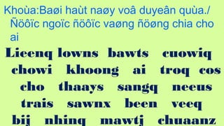 102
Khoa:Ba?i hat na?y vo? duye?n qua./
????c ngo?c ????c va?ng ???ng chia cho
ai
Lieenq lowns bawts cuowiq
chowi khoong ai troq cos
cho thaays sangq neeus
trais sawnx been veeq
bij nhinq mawtj chuaanz
 