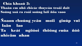 49
Cha khoa 3:
Tha?n em nh? chiec thuyen tro?i da?t
Song xo? ra roi song la?i ??a va?o
?oa?n chung ye?u mo?i giup vu?
la?n la?
Ta ket ng???i th??ng cu?a ???
nhie?m nhau
 