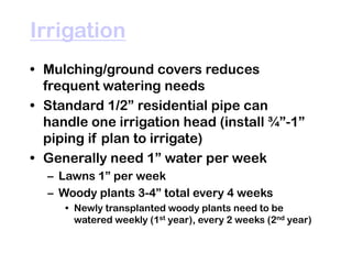Irrigation
• Mulching/ground covers reduces
frequent watering needs
• Standard 1/2” residential pipe can
handle one irrigation head (install ¾”-1”
piping if plan to irrigate)
• Generally need 1” water per week
– Lawns 1” per week
– Woody plants 3-4” total every 4 weeks
• Newly transplanted woody plants need to be
watered weekly (1st year), every 2 weeks (2nd year)
 