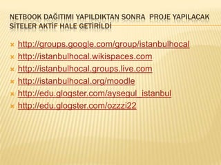 NETBOOK DAĞITIMI YAPILDIKTAN SONRA  PROJE YAPILACAK SİTELER AKTİF HALE GETİRİLDİhttp://groups.google.com/group/istanbulhocalhttp://istanbulhocal.wikispaces.comhttp://istanbulhocal.groups.live.comhttp://istanbulhocal.org/moodlehttp://edu.glogster.com/aysegul_istanbulhttp://edu.glogster.com/ozzzi22