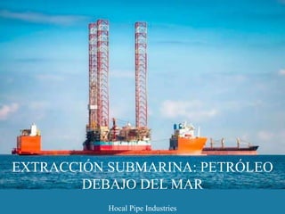 EXTRACCIÓN SUBMARINA: PETRÓLEO
DEBAJO DEL MAR
Hocal Pipe Industries
 