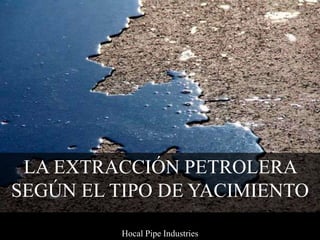 LA EXTRACCIÓN PETROLERA
SEGÚN EL TIPO DE YACIMIENTO
Hocal Pipe Industries
 