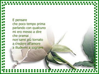 E pensare che poco tempo prima parlando con qualcuno mi ero messo a dire che oramai non sarei più tornato a credere all'amore a illudermi a sognare 