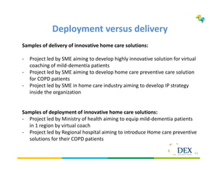 11
Deployment versus delivery
Samples of delivery of innovative home care solutions:
- Project led by SME aiming to develop highly innovative solution for virtual
coaching of mild-dementia patients
- Project led by SME aiming to develop home care preventive care solution
for COPD patients
- Project led by SME in home care industry aiming to develop IP strategy
inside the organization
Samples of deployment of innovative home care solutions:
- Project led by Ministry of health aiming to equip mild-dementia patients
in 1 region by virtual coach
- Project led by Regional hospital aiming to introduce Home care preventive
solutions for their COPD patients
 