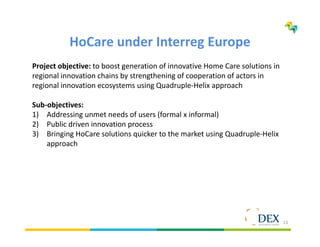 13
HoCare under Interreg Europe
Project objective: to boost generation of innovative Home Care solutions in
regional innovation chains by strengthening of cooperation of actors in
regional innovation ecosystems using Quadruple-Helix approach
Sub-objectives:
1) Addressing unmet needs of users (formal x informal)
2) Public driven innovation process
3) Bringing HoCare solutions quicker to the market using Quadruple-Helix
approach
 