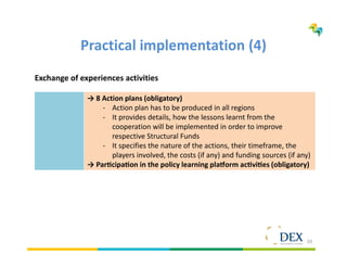 20
Practical implementation (4)
Exchange of experiences activities
→ 8 Action plans (obligatory)
- Action plan has to be produced in all regions
- It provides details, how the lessons learnt from the
cooperation will be implemented in order to improve
respective Structural Funds
- It specifies the nature of the actions, their timeframe, the
players involved, the costs (if any) and funding sources (if any)
→ Par cipa on in the policy learning pla orm ac vi es (obligatory)
 
