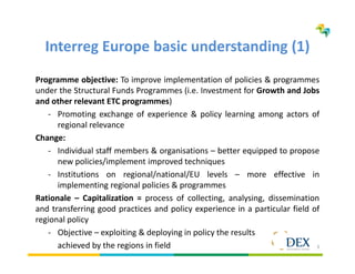 3
Interreg Europe basic understanding (1)
Programme objective: To improve implementation of policies & programmes
under the Structural Funds Programmes (i.e. Investment for Growth and Jobs
and other relevant ETC programmes)
- Promoting exchange of experience & policy learning among actors of
regional relevance
Change:
- Individual staff members & organisations – better equipped to propose
new policies/implement improved techniques
- Institutions on regional/national/EU levels – more effective in
implementing regional policies & programmes
Rationale – Capitalization = process of collecting, analysing, dissemination
and transferring good practices and policy experience in a particular field of
regional policy
- Objective – exploiting & deploying in policy the results
achieved by the regions in field
 
