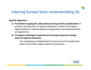 4
Interreg Europe basic understanding (2)
Specific objectives:
1) To facilitate ongoing EU wide policy learning and the capitalisation of
practices among actors of regional relevance in order to strengthen
regional policies, implementation of programmes and implementation
of programmes
2) To support exchange of experience & sharing of practices among
actors of regional relevance
- aim: integrating and deploying the lessons learnt by cooperation
within mainstream regional policies instruments
 
